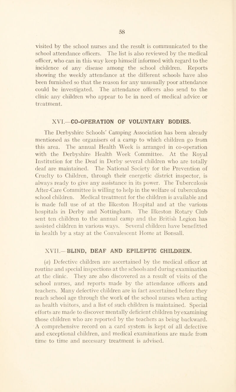 visited by the school nurses and the result is communicated to the school attendance officers. The list is also reviewed by the medical officer, who can in this way keep himself informed with regard to the incidence of any disease among the school children. Reports showing the weekly attendance at the different schools have also been furnished so that the reason for any unusually poor attendance could be investigated. The attendance officers also send to the clinic any children who appear to be in need of medical advice or treatment. XVI.—CO-OPERATION OF VOLUNTARY BODIES. The Derbyshire Schools’ Camping Association has been already mentioned as the organisers of a camp to which children go from this area. The annual Health Week is arranged in co-operation with the Derbyshire Health Week Committee. At the Royal Institution for the Deaf in Derby several children who are totally deaf are maintained. The National Society for the Prevention of Cruelty to Children, through their energetic district inspector, is always ready to give any assistance in its power. The Tuberculosis After-Care Committee is willing to help in the welfare of tuberculous school children. Medical treatment for the children is available and is made full use of at the Ilkeston Hospital and at the various hospitals in Derby and Nottingham. The Ilkeston Rotary Club sent ten children to the annual camp and the British Legion has assisted children in various ways. Several children have benefitted in health by a stay at the Convalescent Home at Bonsall. XVII.—BLIND, DEAF AMD EPILEPTIC CHILDREN, (a) Defective children are ascertained by the medical officer at routine and special inspections at the schools and during examination at the clinic. They are also discovered as a result of visits of the school nurses, and reports made by the attendance officers and teachers. Many defective children are in fact ascertained before they reach school age through the work of the school nurses when acting as health visitors, and a list of such children is maintained. Special efforts are made to discover mentally deficient children by examining those children who are reported by the teachers as being backward. A comprehensive record on a card system is kept of all defective and exceptional children, and medical examinations are made from time to time and necessary treatment is advised.