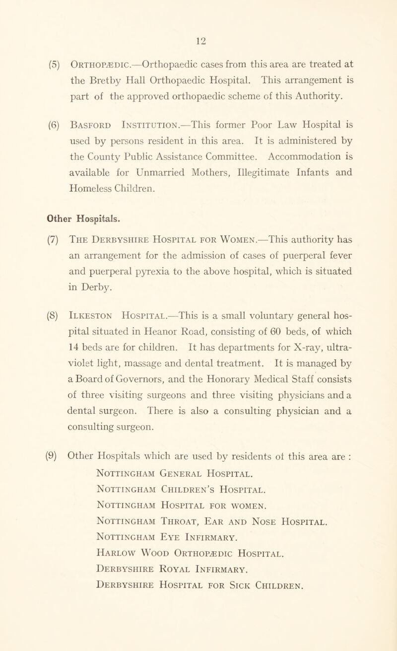 (5) Orthopaedic.—Orthopaedic cases from this area are treated at the Bretby Hall Orthopaedic Hospital. This arrangement is part of the approved orthopaedic scheme of this Authority. (6) Basford Institution.—This former Poor Law Hospital is used by persons resident in this area. It is administered by the County Public Assistance Committee. Accommodation is available for Unmarried Mothers, Illegitimate Infants and Homeless Children. Other Hospitals. (7) The Derbyshire Hospital for Women.—This authority has an arrangement for the admission of cases of puerperal fever and puerperal pyrexia to the above hospital, which is situated in Derby. (8) Ilkeston Hospital.—This is a small voluntary general hos- pital situated in Heanor Road, consisting of 60 beds, of which 14 beds are for children. It has departments for X-ray, ultra- violet light, massage and dental treatment. It is managed by a Board of Governors, and the Honorary Medical Staff consists of three visiting surgeons and three visiting physicians and a dental surgeon. There is also a consulting physician and a consulting surgeon. (9) Other Hospitals which are used by residents of this area are : Nottingham General Hospital. Nottingham Children’s Hospital. Nottingham Hospital for women. Nottingham Throat, Ear and Nose Hospital. Nottingham Eye Infirmary. Harlow Wood Orthopaedic Hospital. Derbyshire Royal Infirmary. Derbyshire Hospital for Sick Children.