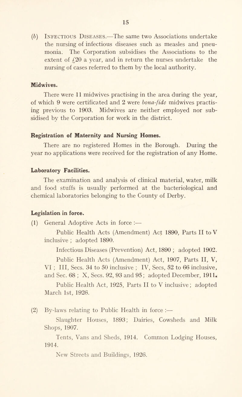 (b) Infectious Diseases.—The same two Associations undertake the nursing of infectious diseases such as measles and pneu- monia. The Corporation subsidises the Associations to the extent of £20 a year, and in return the nurses undertake the nursing of cases referred to them by the local authority. Midwives. There were 11 midwives practising in the area during the year, of which 9 were certificated and 2 were bona-fide midwives practis- ing previous to 1903. Midwives are neither employed nor sub- sidised by the Corporation for work in the district. Registration of Maternity and Nursing Homes. There are no registered Homes in the Borough. Duiing the year no applications were received for the registration of any Home. Laboratory Facilities. The examination and analysis of clinical material, water, milk and food stuffs is usually performed at the bacteriological and chemical laboratories belonging to the County of Derby. Legislation in force. (1) General Adoptive Acts in force :— Public Health Acts (Amendment) Act 1890, Parts II to V inclusive ; adopted 1890. Infectious Diseases (Prevention) Act, 1890 ; adopted 1902. Public Health Acts (Amendment) Act, 1907, Parts II, V, VI ; III, Secs. 34 to 50 inclusive ; IV, Secs, 52 to 66 inclusive, and Sec. 68 ; X, Secs. 92, 93 and 95; adopted December, 1911.: Public Health Act, 1925, Parts II to V inclusive; adopted March 1st, 1926. (2) By-laws relating to Public Health in force :— Slaughter Houses, 1893; Dairies, Cowsheds and Milk Shops, 1907. Tents, Vans and Sheds, 1914. Common Lodging Houses, 1914. New Streets and Buildings, 1926.