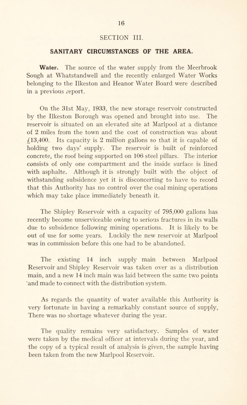 SECTION III. SANITARY CIRCUMSTANCES OF THE AREA. Water. The source of the water supply from the Meerbrook Sough at Whatstandwell and the recently enlarged Water Works belonging to the Ilkeston and Heanor Water Board were described in a previous report. On the 31st May, 1933, the new storage reservoir constructed by the Ilkeston Borough was opened and brought into use. The reservoir is situated on an elevated site at Marlpool at a distance of 2 miles from the town and the cost of construction was about £13,400. Its capacity is 2 million gallons so that it is capable of holding two days’ supply. The reservoir is built of reinforced concrete, the roof being supported on 106 steel pillars. The interior consists of only one compartment and the inside surface is lined with asphalte. Although it is strongly built with the object of withstanding subsidence yet it is disconcerting to have to record that this Authority has no control over the coal mining operations which may take place immediately beneath it. The Shipley Reservoir with a capacity of 795,000 gallons has recently become unserviceable owing to serious fractures in its walls due to subsidence following mining operations. It is likely to be out of use for some years. Luckily the new reservoir at Marlpool was in commission before this one had to be abandoned. The existing 14 inch supply main between Marlpool Reservoir and Shipley Reservoir was taken over as a distribution main, and a new 14 inch main was laid between the same two points 'and made to connect with the distribution system. As regards the quantity of water available this Authority is very fortunate in having a remarkably constant source of supply, There was no shortage whatever during the year. The quality remains very satisfactory. Samples of water were taken by the medical officer at intervals during the year, and the copy of a typical result of analysis is given, the sample having been taken from the new Marlpool Reservoir.
