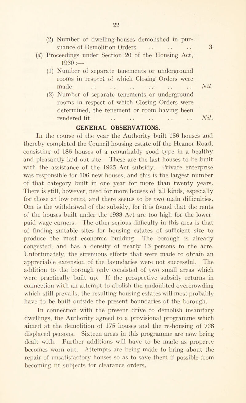 suance of Demolition Orders . . .. . . 3 (d) Proceedings under Section 20 of the Housing Act, 1930 :—- (1) Number of separate tenements or underground rooms in respect of which Closing Orders were made . . . . . . . . . . . . Nil. (2) Number of separate tenements or underground rooms in respect of which Closing Orders were determined, the tenement or room having been rendered fit . . . . .. . . . . Nil. GENERAL OBSERVATIONS. In the course of the year the Authority built 156 houses and thereby completed the Council housing estate off the Heanor Road, consisting of 186 houses of a remarkably good type in a healthy and pleasantly laid out site. These are the last houses to be built with the assistance of the 1925 Act subsidy. Private enterprise was responsible for 106 new houses, and this is the largest number of that category built in one year for more than twenty years. There is still, however, need for more houses of all kinds, especially for those at low rents, and there seems to be two main difficulties. One is the withdrawal of the subsidy, for it is found that the rents of the houses built under the 1933 Act are too high for the lower- paid wage earners. The other serious difficulty in this area is that of finding suitable sites for housing estates of sufficient size to produce the most economic building. The borough is already congested, and has a density of nearly 13 persons to the acre. Unfortunately, the strenuous efforts that were made to obtain an appreciable extension of the boundaries were not successful. The addition to the borough only consisted of two small areas which were practically built up. If the prospective subsidy returns in connection with an attempt to abolish the undoubted overcrowding which still prevails, the resulting housing estates will most probably have to be built outside the present boundaries of the borough. In connection with the present drive to demolish insanitary dwellings, the Authority agreed to a provisional programme which aimed at the demolition of 175 houses and the re-housing of 738 displaced peisons. Sixteen areas in this programme are now being dealt with. Further additions will have to be made as property becomes worn out. Attempts are being made to bring about the repair of unsatisfactory houses so as to save them if possible from becoming fit subjects for clearance orders.