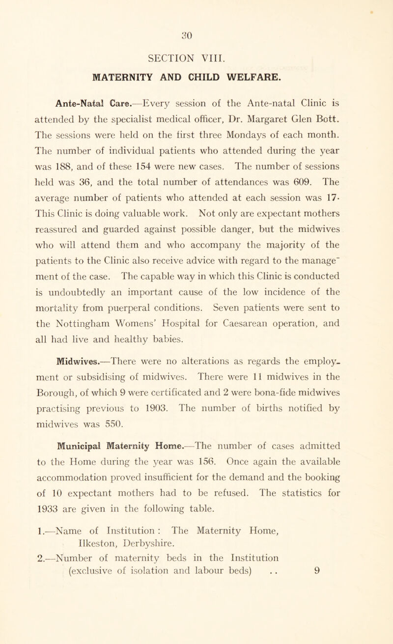SECTION VIII. MATERNITY AND CHILD WELFARE. Ante-Natal Care.—Every session of the Ante-natal Clinic is attended by the specialist medical officer, Dr. Margaret Glen Bott. The sessions were held on the first three Mondays of each month. The number of individual patients who attended during the year was 188, and of these 154 were new cases. The number of sessions held was 36, and the total number of attendances was 609. The average number of patients who attended at each session was 17* This Clinic is doing valuable work. Not only are expectant mothers reassured and guarded against possible danger, but the midwives who will attend them and who accompany the majority of the patients to the Clinic also receive advice with regard to the manage ment of the case. The capable way in which this Clinic is conducted is undoubtedly an important cause of the low incidence of the mortality from puerperal conditions. Seven patients were sent to the Nottingham Womens’ Hospital for Caesarean operation, and all had live and healthy babies. Midwives.—There were no alterations as regards the employ, ment or subsidising of midwives. There were 11 midwives in the Borough, of which 9 were certificated and 2 were bona-fide midwives practising previous to 1903. The number of births notified by midwives was 550. Municipal Maternity Home.—The number of cases admitted to the Home during the 3/ear was 156. Once again the available accommodation proved insufficient for the demand and the booking of 10 expectant mothers had to be refused. The statistics for 1933 are given in the following table. 1. -—Name of Institution : The Maternity Home, Ilkeston, Derbyshire. 2. —Number of maternity beds in the Institution (exclusive of isolation and labour beds) . . 9