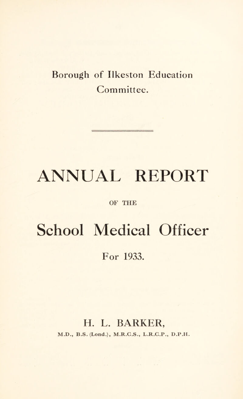 Borough of Ilkeston Education Committee. ANNUAL REPORT OF THE School Medical Officer For 1933. H. L. BARKER, M.D., B.S. (Lond.), M.R.C.S., L.R.C.P., D.P.H.