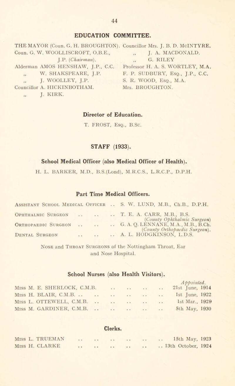 EDUCATION COMMITTEE. THE MAYOR (Coun. G. H. BROUGHTON). Councillor Mrs. J. B. D. McINTYRE. Coun. G. W. WOOLLISCROFT, O.B.E., J.P. (Chairman). Alderman AMOS HENSHAW, J.P., C.C. „ W. SHAKSPEARE, J.P. „ J. WOOLLEY, J.P. Councillor A. HICKINBOTHAM. J. KIRK. J. A. MACDONALD. ,, G. RILEY Professor H. A. S. WORTLEY, M.A. F. P. SUDBURY, Esq., J.P., C.C. S. R. WOOD, Esq., M.A. Mrs. BROUGHTON. Director of Education. T. FROST, Esq., B.Sc. STAFF (1933). School Medical Officer (also Medical Officer of Health). H. L. BARKER, M.D., B.S.(Lond), M.R.C.S., L.R.C.P., D.P.H. Part Time Medical Officers. Assistant School Medical Officer . . S. W. LUND, M.B., Ch.B., D.P.H. Ophthalmic Surgeon . . . . . . T. E. A. CARR, M.B., B.S. (County Ophthalmic Surgeon) Orthopaedic Surgeon . . .. . . G. A. Q. LENNANE, M.A., M.B., B.Ch. (County Orthopaedic Surgeon). Dental Surgeon .. . . . . A. L. HODGKINSON, L.D.S. Nose and Throat Surgeons of the Nottingham Throat, Ear and Nose Hospital. School Nurses (also Health Visitors). Appointed. 21st June, 1914 1st June, 1922 1st Mar., 1929 5th May, 1930 Clerks. Miss L. TRUEMAN .. .. .. .. .. .. 15th May, 1923 Miss H. CLARKE .. .. .. .. .. .. 13th October, 1924 Miss M. E. SHERLOCK, C.M.B. Miss H. BLAIR, C.M.B. . . Miss L. OTTEWELL, C.M.B. . Miss M. GARDINER, C.M.B. .
