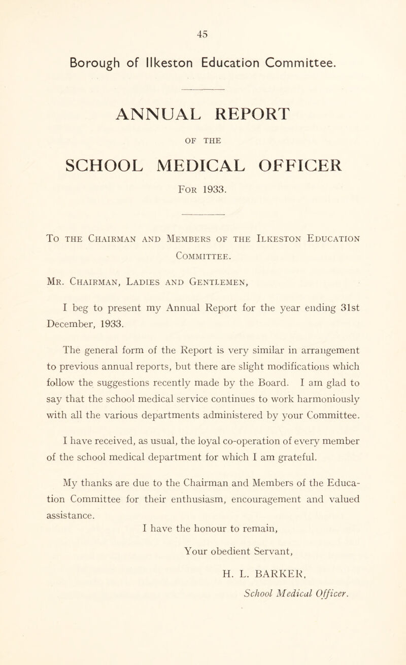 Borough of Ilkeston Education Committee. ANNUAL REPORT OF THE SCHOOL MEDICAL OFFICER For 1933. To the Chairman and Members of the Ilkeston Education Committee. Mr. Chairman, Ladies and Gentlemen, I beg to present my Annual Report for the year ending 31st December, 1933. The general form of the Report is very similar in arrangement to previous annual reports, but there are slight modifications which follow the suggestions recently made by the Board. I am glad to say that the school medical service continues to work harmoniously with all the various departments administered by your Committee. I have received, as usual, the loyal co-operation of every member of the school medical department for which I am grateful. My thanks are due to the Chairman and Members of the Educa- tion Committee for their enthusiasm, encouragement and valued assistance. I have the honour to remain, Your obedient Servant, H. L. BARKER, School Medical Officer.