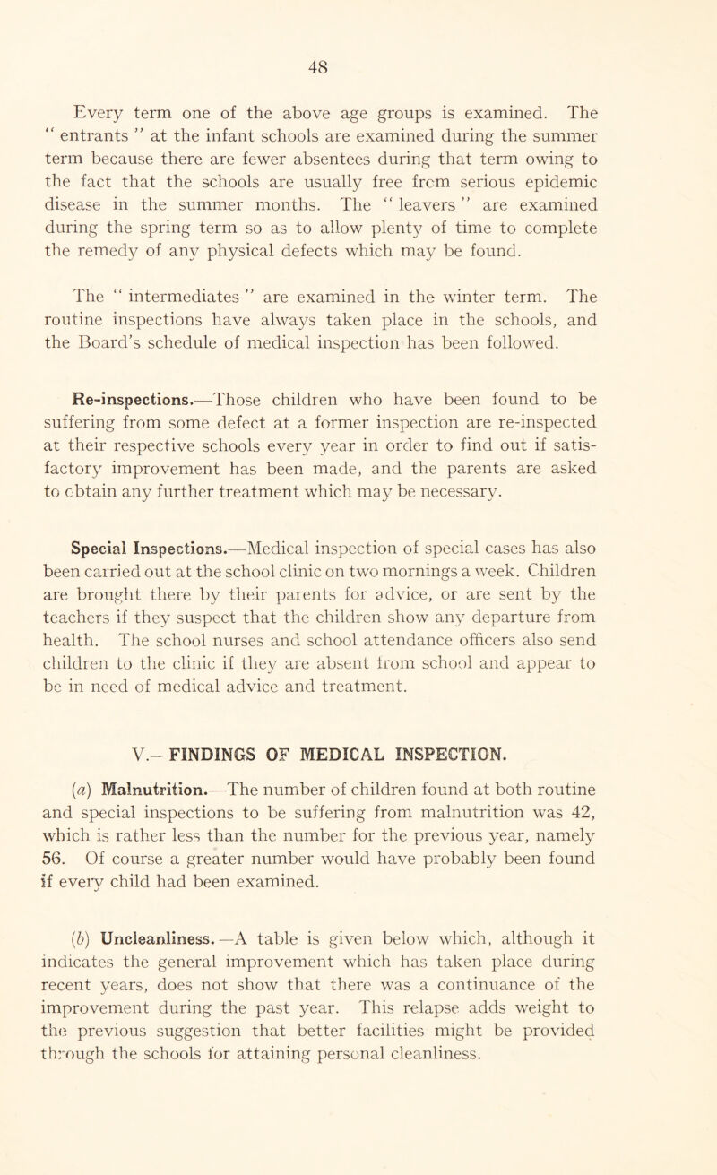 Every term one of the above age groups is examined. The “ entrants ” at the infant schools are examined during the summer term because there are fewer absentees during that term owing to the fact that the schools are usually free from serious epidemic disease in the summer months. The “ leavers ” are examined during the spring term so as to allow plenty of time to complete the remedy of any physical defects which may be found. The “ intermediates ” are examined in the winter term. The routine inspections have always taken place in the schools, and the Board’s schedule of medical inspection has been followed. Re-inspections.—Those children who have been found to be suffering from some defect at a former inspection are re-inspected at their respective schools every year in order to find out if satis- factory improvement has been made, and the parents are asked to obtain any further treatment which may be necessary. Special Inspections.—Medical inspection of special cases has also been carried out at the school clinic on two mornings a week. Children are brought there by their parents for advice, or are sent by the teachers if they suspect that the children show any departure from health. The school nurses and school attendance officers also send children to the clinic if they are absent from school and appear to be in need of medical advice and treatment. V.- FINDINGS OF MEDICAL INSPECTION. (a) Malnutrition.—The number of children found at both routine and special inspections to be suffering from malnutrition was 42, which is rather less than the number for the previous year, namely 56. Of course a greater number would have probably been found if every child had been examined. (b) Uncleanliness.—A table is given below which, although it indicates the general improvement which has taken place during recent years, does not show that there was a continuance of the improvement during the past year. This relapse adds weight to the previous suggestion that better facilities might be provided through the schools for attaining personal cleanliness.
