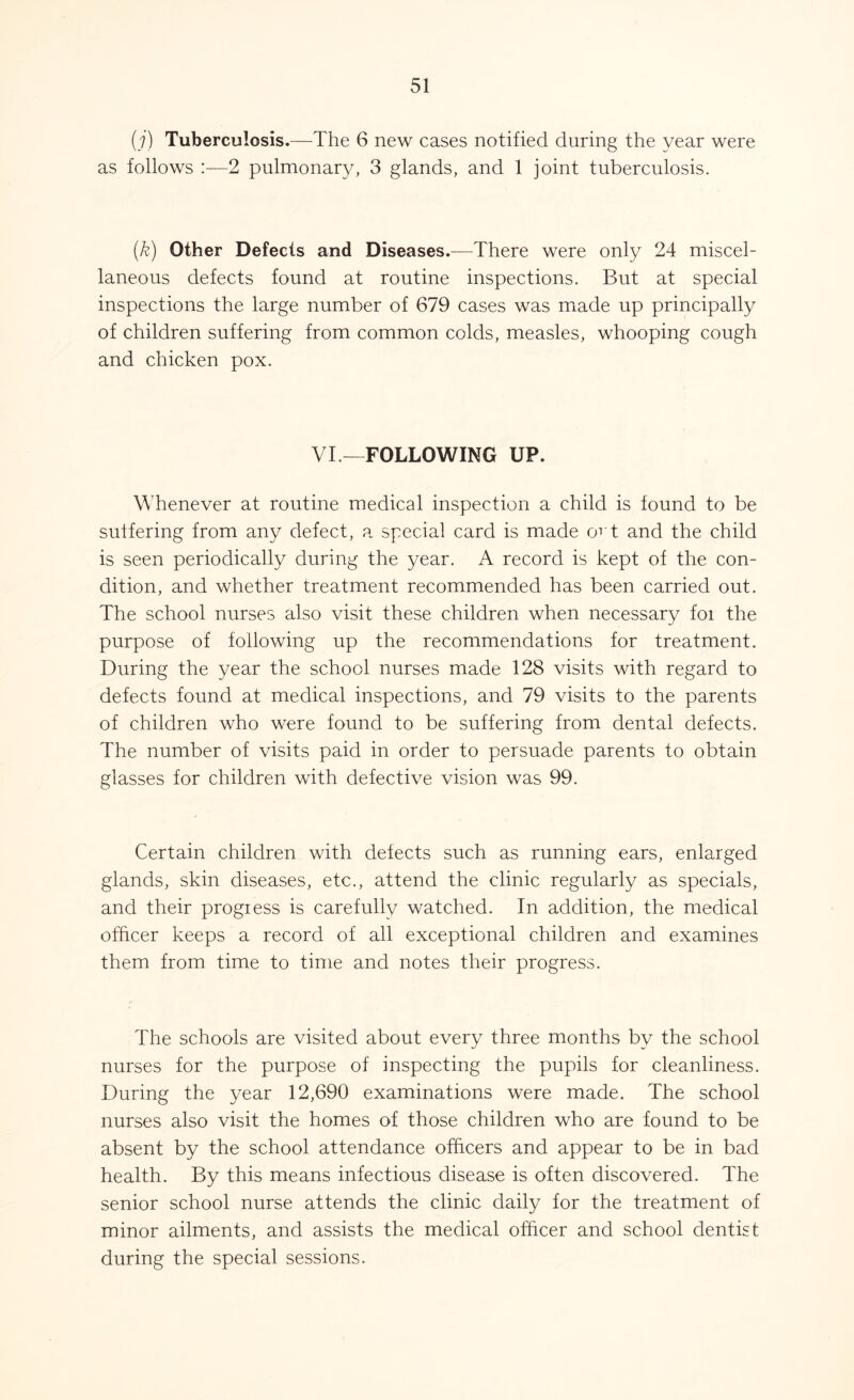 (j) Tuberculosis.—The 6 new cases notified during the year were as follows :—2 pulmonary, 3 glands, and 1 joint tuberculosis. (k) Other Defects and Diseases.—There were only 24 miscel- laneous defects found at routine inspections. But at special inspections the large number of 679 cases was made up principally of children suffering from common colds, measles, whooping cough and chicken pox. VI —FOLLOWING UP. Whenever at routine medical inspection a child is found to be suffering from any defect, a special card is made ovt and the child is seen periodically during the year. A record is kept of the con- dition, and whether treatment recommended has been carried out. The school nurses also visit these children when necessary foi the purpose of following up the recommendations for treatment. During the year the school nurses made 128 visits with regard to defects found at medical inspections, and 79 visits to the parents of children who were found to be suffering from dental defects. The number of visits paid in order to persuade parents to obtain glasses for children with defective vision was 99. Certain children with defects such as running ears, enlarged glands, skin diseases, etc., attend the clinic regularly as specials, and their progiess is carefully watched. In addition, the medical officer keeps a record of all exceptional children and examines them from time to time and notes their progress. The schools are visited about every three months by the school nurses for the purpose of inspecting the pupils for cleanliness. During the year 12,690 examinations were made. The school nurses also visit the homes of those children who are found to be absent by the school attendance officers and appear to be in bad health. By this means infectious disease is often discovered. The senior school nurse attends the clinic daily for the treatment of minor ailments, and assists the medical officer and school dentist during the special sessions.