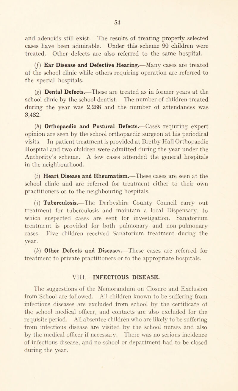 and adenoids still exist. The results of treating properly selected cases have been admirable. Under this scheme 90 children were treated. Other defects are also referred to the same hospital. (/) Ear Disease and Defective Hearing.—Many cases are treated at the school clinic while others requiring operation are referred to the special hospitals. (g) Dental Defects.—These are treated as in former years at the school clinic by the school dentist. The number of children treated during the year was 2,268 and the number of attendances was 3,482. (h) Orthopaedic and Postural Defects.-—Cases requiring expert opinion are seen by the school orthopaedic surgeon at his periodical visits. In-patient treatment is provided at Bretby Hall Orthopaedic Hospital and two children were admitted during the year under the Authority’s scheme. A few cases attended the general hospitals in the neighbourhood. (i) Heart Disease and Rheumatism.—These cases are seen at the school clinic and are referred for treatment either to their own practitioners or to the neighbouring hospitals. (j) Tuberculosis.—The Derbyshire County Council carry out treatment for tuberculosis and maintain a local Dispensary, to whicn suspected cases are sent for investigation. Sanatorium treatment is provided for both pulmonary and non-pulmonary cases. Five children received Sanatorium treatment during the year. (k) Other Defects and Diseases.—These cases are referred for treatment to private practitioners or to the appropriate hospitals. VIII.—INFECTIOUS DISEASE. The suggestions of the Memorandum on Closure and Exclusion from School are followed. All children known to be suffering from infectious diseases are excluded from school by the certificate of the school medical officer, and contacts are also excluded for the requisite period. All absentee children who are likely to be suffering from infectious disease are visited by the school nurses and also by the medical officer if necessary. There was no serious incidence of infectious disease, and no school or department had to be closed during the year.