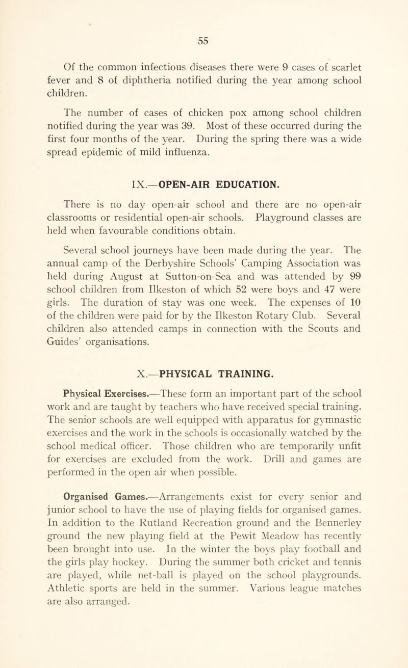 Of the common infections diseases there were 9 cases of scarlet fever and 8 of diphtheria notified during the year among school children. The number of cases of chicken pox among school children notified during the year was 39. Most of these occurred during the first four months of the year. During the spring there was a wide spread epidemic of mild influenza. IX —OPEN-AIR EDUCATION. There is no day open-air school and there are no open-air classrooms or residential open-air schools. Playground classes are held when favourable conditions obtain. Several school journeys have been made during the year. The annual camp of the Derbyshire Schools’ Camping Association was held during August at Sutton-on-Sea and was attended by 99 school children from Ilkeston of which 52 were boys and 47 were girls. The duration of stay was one week. The expenses of 10 of the children were paid for by the Ilkeston Rotary Club. Several children also attended camps in connection with the Scouts and Guides’ organisations. X—PHYSICAL TRAINING. Physical Exercises.—These form an important part of the school work and are taught by teachers who have received special training. The senior schools are well equipped with apparatus for gymnastic exercises and the work in the schools is occasionally watched by the school medical officer. Those children who are temporarily unfit for exercises are excluded from the work. Drill and games are performed in the open air when possible. Organised Games.—Arrangements exist for every senior and junior school to have the use of playing fields for organised games. In addition to the Rutland Recreation ground and the Bennerley ground the new playing field at the Pewit Meadow has recently been brought into use. In the winter the boys play football and the girls play hockey. During the summer both cricket and tennis are played, while net-ball is played on the school playgrounds. Athletic sports are held in the summer. Various league matches are also arranged.