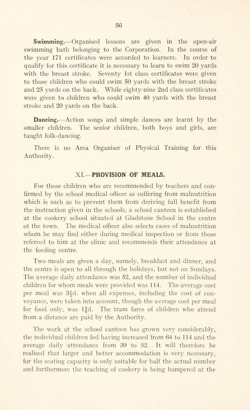 Swimming.—Organised lessons are given in the open-air swimming bath belonging to the Corporation. In the course of the year 171 certificates were accorded to learners. In order to qualify for this certificate it is necessary to learn to swim 20 yards with the breast stroke. Seventy 1st class certificates weie given to those children who could swim 50 yards with the breast stroke and 25 yards on the back. While eighty-nine 2nd class certificates were given to children who could swim 40 yards with the breast stroke and 20 yards on the back. Dancing.—Action songs and simple dances are learnt by the smaller children. The senior children, both boys and girls, are taught folk-dancing. There is no Area Organiser of Physical Training for this Authority. XI.-PROVISION OF MEALS. For those children who are recommended by teachers and con- firmed by the school medical officer as suffering from malnutrition which is such as to prevent them from deriving full benefit from the instruction given in the schools, a school canteen is established at the cookery school situated at Gladstone School in the centre ot the town. The medical officer also selects cases of malnutrition whom he may find either during medical inspection or from those referred to him at the clinic and recommends their attendance at the feeding centre. Two meals are given a day, namely, breakfast and dinner, and the centre is open to all through the holidays, but not on Sundays. The average daily attendance was 52, and the number of individual children for whom meals were provided was 114. The average cost per meal was 3fd. when all expenses, including the cost of con- veyance, were taken into account, though the average cost per meal for food only, was lfd. The tram fares of children who attend from a distance are paid by the Authority. The work at the school canteen has grown very considerably, the individual children fed having increased from 64 to 114 and the average daily attendance from 39 to 52. It will therefore be realised that larger and better accommodation is very necessary, for the seating capacity is only suitable for half the actual number and furthermore the teaching of cookery is being hampered at the