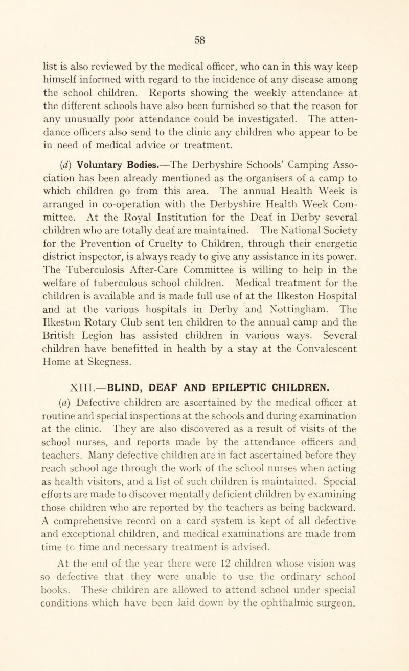 list is also reviewed by the medical officer, who can in this way keep himself informed with regard to the incidence of any disease among the school children. Reports showing the weekly attendance at the different schools have also been furnished so that the reason for any unusually poor attendance could be investigated. The atten- dance officers also send to the clinic any children who appear to be in need of medical advice or treatment. (d) Voluntary Bodies.—The Derbyshire Schools’ Camping Asso- ciation has been already mentioned as the organisers of a camp to which children go from this area. The annual Health Week is arranged in co-operation with the Derbyshire Health Week Com- mittee. At the Royal Institution for the Deaf in Derby several children who are totally deaf are maintained. The National Society for the Prevention of Cruelty to Children, through their energetic district inspector, is always ready to give any assistance in its power. The Tuberculosis After-Care Committee is willing to help in the welfare of tuberculous school children. Medical treatment for the children is available and is made full use of at the Ilkeston Hospital and at the various hospitals in Derby and Nottingham. The Ilkeston Rotary Club sent ten children to the annual camp and the British Legion has assisted children in various ways. Several children have benefitted in health by a stay at the Convalescent Home at Skegness. XIII.—BLIND, DEAF AND EPILEPTIC CHILDREN. (a) Defective children are ascertained by the medical officer at routine and special inspections at the schools and during examination at the clinic. They are also discovered as a result of visits of the school nurses, and reports made by the attendance officers and teachers. Many defective children are in fact ascertained before they reach school age through the work of the school nurses when acting as health visitors, and a list of such children is maintained. Special effor ts are made to discover mentally deficient children by examining those children who are reported by the teachers as being backward. A comprehensive record on a card system is kept of all defective and exceptional children, and medical examinations are made from time to time and necessary treatment is advised. At the end of the year there were 12 children whose vision was so defective that they were unable to use the ordinary school books. These children are allowed to attend school under special conditions which have been laid down by the ophthalmic surgeon.