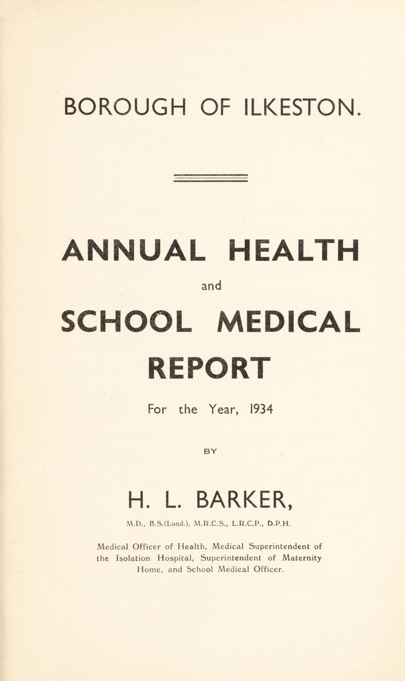 ANNUAL HEALTH and SCHOOL MEDICAL REPORT For the Year, 1934 H. L. BARKER, M.D., B.SXLond.). M.R.C.S., L.R.C.P., D.P.H. Medical Officer of Health, Medical Superintendent of the Isolation Hospital, Superintendent of Maternity Home, and School Medical Officer.