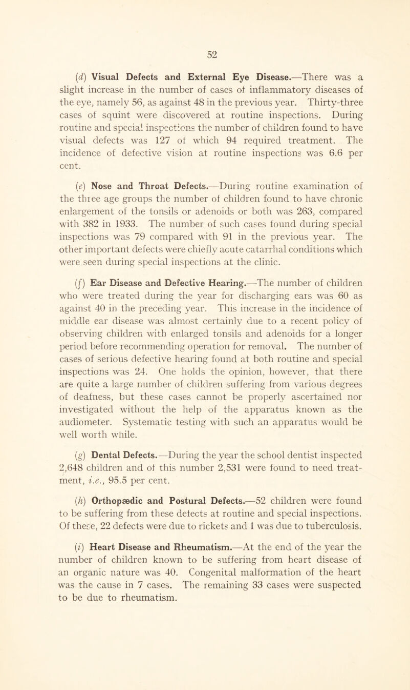 (d) Visual Defects and External Eye Disease.—There was a slight increase in the number of cases of inflammatory diseases of the eye, namely 56, as against 48 in the previous year. Thirty-three cases of squint were discovered at routine inspections. During routine and special inspections the number of children found to have visual defects was 127 ot which 94 required treatment. The incidence of defective vision at routine inspections was 6.6 per cent. (e) Nose and Throat Defects.—During routine examination of the three age groups the number of children found to have chronic enlargement of the tonsils or adenoids or both was 263, compared with 382 in 1933. The number of such cases found during special inspections was 79 compared with 91 in the previous year. The other important defects were chiefly acute catarrhal conditions which were seen during special inspections at the clinic. (f) Ear Disease and Defective Hearing.—The number of children who were treated during the year for discharging ears was 60 as against 40 in the preceding year. This increase in the incidence of middle ear disease was almost certainly due to a recent policy of observing children with enlarged tonsils and adenoids for a longer period before recommending operation for removal. The number of cases of serious defective hearing found at both routine and special inspections was 24. One holds the opinion, however, that there are quite a large number of children suffering from various degrees of deafness, but these cases cannot be properly ascertained nor investigated without the help of the apparatus known as the audiometer. Systematic testing with such an apparatus would be well worth while. (g) Dental Defects. —During the year the school dentist inspected 2,648 children and of this number 2,531 were found to need treat- ment, i.e., 95.5 per cent. (h) Orthopaedic and Postural Defects.—52 children were found to be suffering from these delects at routine and special inspections. Of these, 22 defects were due to rickets and 1 was due to tuberculosis. (i) Heart Disease and Rheumatism.—At the end of the year the number of children known to be suffering from heart disease of an organic nature was 40. Congenital malformation of the heart was the cause in 7 cases. The remaining 33 cases were suspected to be due to rheumatism.