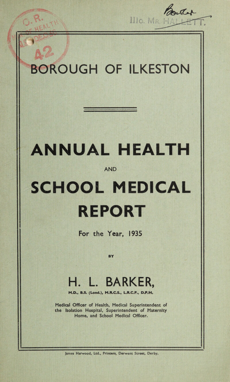 f BOROUGH OF ILKESTON ANNUAL HEALTH AND SCHOOL MEDICAL REPORT For the Year, 1935 BY H. L. BARKER, M.D., B.S. (Lond.)» M.R.C.S., L.R.C.P., D.P.H. Medical Officer of Health, Medical Superintendent of the Isolation Hospital, Superintendent of Maternity Home, and School Medical Officer. James Harwood, Ltd., Printers, Derwent Street, Derby.