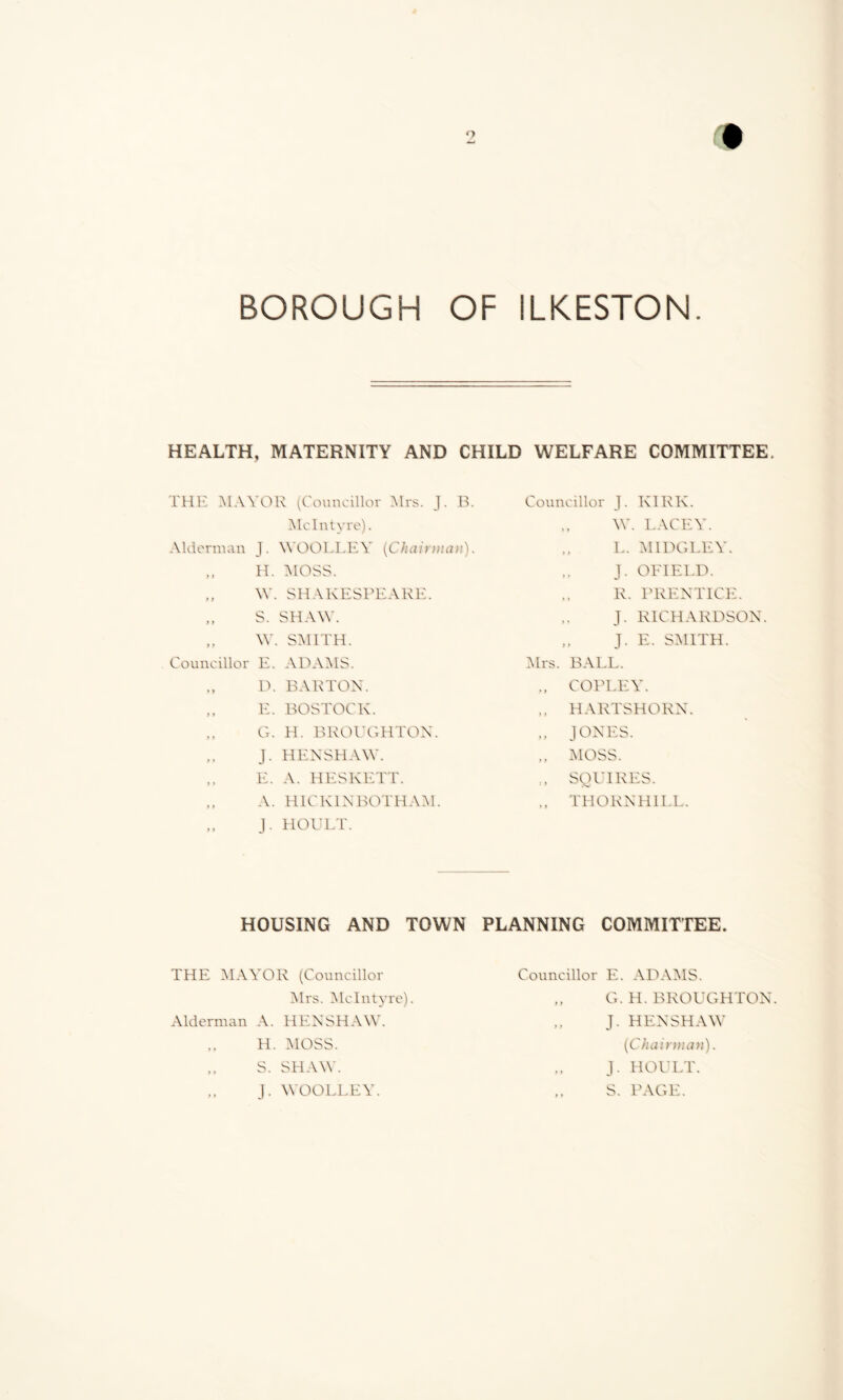 HEALTH, MATERNITY AND CHILD WELFARE COMMITTEE. THE MAYOR (Councillor Mrs. J. B. McIntyre). Alderman J. WOOLLEY (Chairman). y y Councillor H. MOSS. W. SHAKESPEARE. S. SHAW. \Y. SMITH. E. ADAMS. D. BARTON. E. BOSTOCK. G. H. BROUGHTON. J. HENSHAW. E. A. HESKETT. A. H1C KIN BOTHAM. J. HOULT. Councillor J. KIRK. W. LACEY. L. M IDG LEY. J. OFIELD. R. PRENTICE. J. RICHARDSON. „ J. E. SMITH. Mrs. BALL. ., COPLEY. .. HARTSHORN. JONES. ,, MOSS. ., SO HIRES. .. THORNHILL. HOUSING AND TOWN PLANNING COMMITTEE. THE MAYOR (Councillor Mrs. McIntyre). Alderman A. HENSHAW. H. MOSS. S. SHAW. J. WOOLLEY. Councillor E. ADAMS. „ G. H. BROUGHTON. „ J. HENSHAW (Chairman). J. HOULT. ,, S. PAGE.