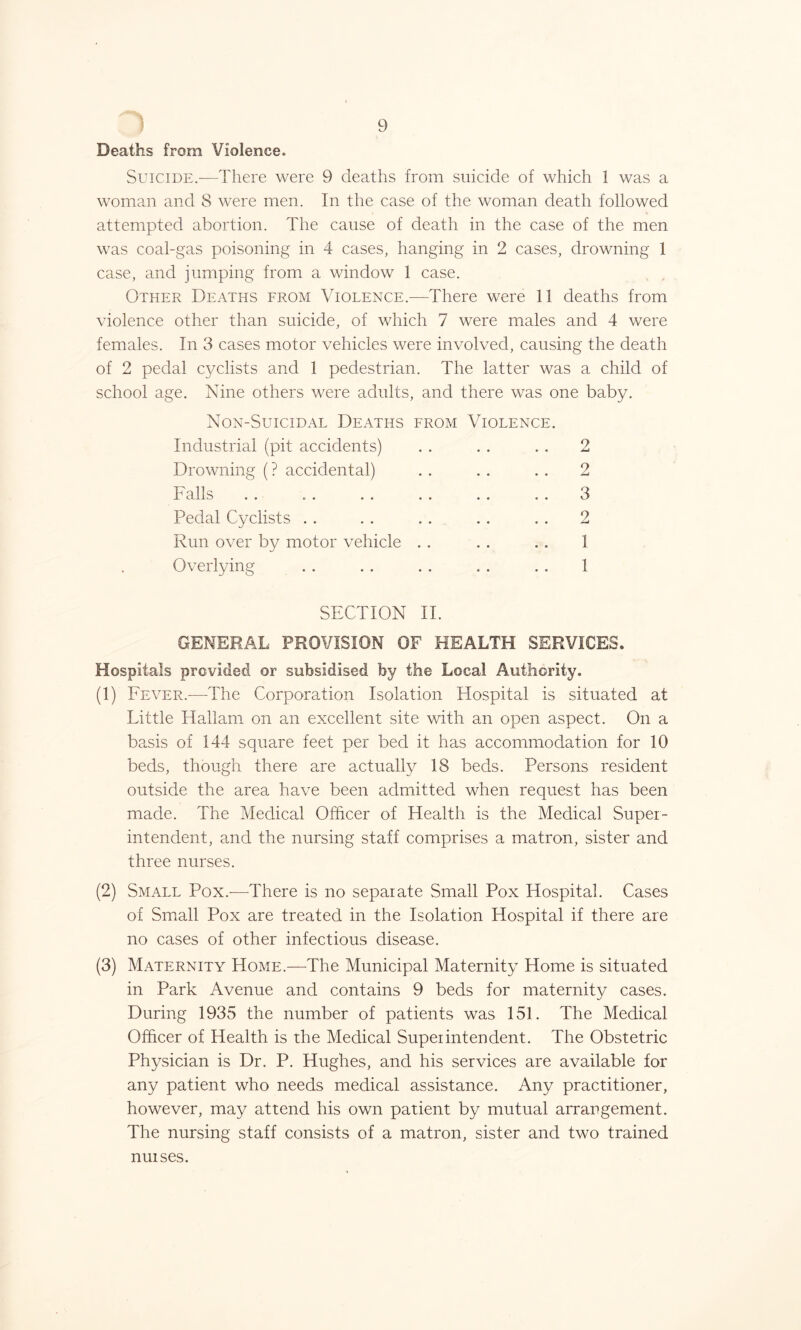 Deaths from Violence. Suicide.-—There were 9 deaths from suicide of which 1 was a woman and 8 were men. In the case of the woman death followed attempted abortion. The cause of death in the case of the men was coal-gas poisoning in 4 cases, hanging in 2 cases, drowning 1 case, and jumping from a window 1 case. Other Deaths from Violence—There were 11 deaths from violence other than suicide, of which 7 were males and 4 were females. In 3 cases motor vehicles were involved, causing the death of 2 pedal cyclists and 1 pedestrian. The latter was a child of school age. Nine others were adults, and there was one baby. Non-Suicidal Deaths from Violence. Industrial (pit accidents) . . . . . . 2 Drowning (? accidental) . . . . . . 2 Falls . . . . . . . . . . . . 3 Pedal Cyclists . . . . . . . . . . 2 Run over by motor vehicle . . . . . . 1 Overlying . . . . . . . . . . 1 SECTION II. GENERAL PROVISION OF HEALTH SERVICES. Hospitals provided or subsidised by the Local Authority. (1) Fever.-—-The Corporation Isolation Hospital is situated at Little Hallam on an excellent site with an open aspect. On a basis of 144 square feet per bed it has accommodation for 10 beds, though there are actually 18 beds. Persons resident outside the area have been admitted when request has been made. The Medical Officer of Health is the Medical Super- intendent, and the nursing staff comprises a matron, sister and three nurses. (2) Small Pox.-—-There is no separate Small Pox Hospital. Cases of Small Pox are treated in the Isolation Hospital if there are no cases of other infectious disease. (3) Maternity Home.—The Municipal Maternity Home is situated in Park Avenue and contains 9 beds for maternity cases. During 1935 the number of patients was 151. The Medical Officer of Health is the Medical Superintendent. The Obstetric Physician is Dr. P. Hughes, and his services are available for any patient who needs medical assistance. Any practitioner, however, may attend his own patient by mutual arrangement. The nursing staff consists of a matron, sister and two trained nurses.