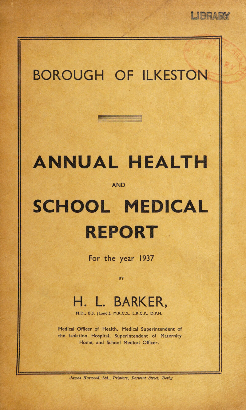 ANNUAL HEALTH AND SCHOOL MEDICAL REPORT For the year 1937 BY H. L. BARKER, M.D„ B.S. (Lond.), M.R.C.S., L.R.C.P., D.P.H. Medical Officer of Health, Medical Superintendent of the Isolation Hospital, Superintendent of Maternity Home, and School Medical Officer. James Harwood, Ltd,, Printers, Derwent Street, Derby