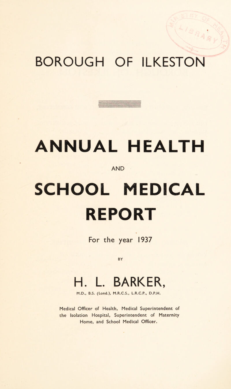 ANNUAL HEALTH AND SCHOOL MEDICAL REPORT For the year 1937 H. L. BARKER, M.D., B.S. (Lond.), M.R.C.S., L.R.C.P., D.P.H. Medical Officer of Health, Medical Superintendent of the Isolation Hospital, Superintendent of Maternity Home, and School Medical Officer.