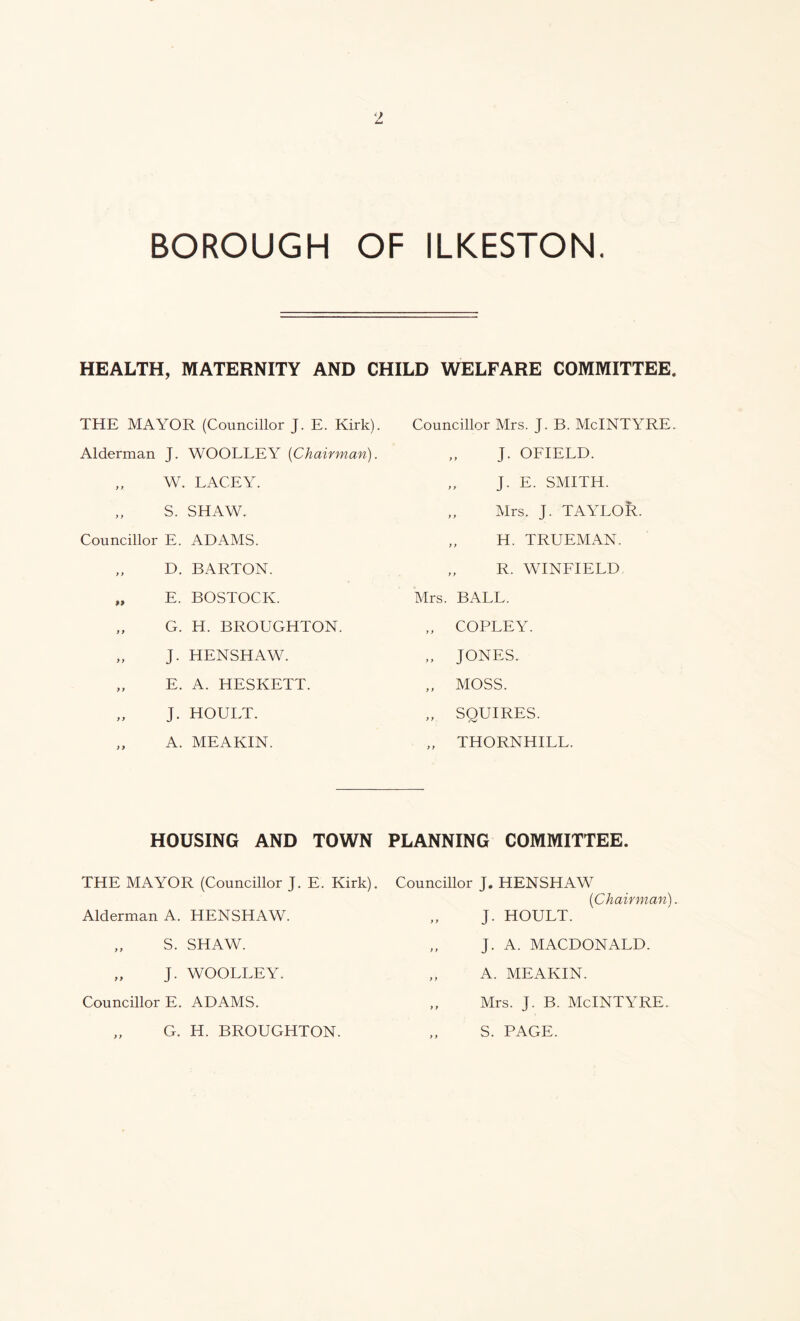 BOROUGH OF ILKESTON. HEALTH. MATERNITY AND CHILD WELFARE COMMITTEE THE MAYOR (Councillor J. E. Kirk). Alderman J. WOOLLEY {Chairman). „ W. LACEY. „ S. SHAW. Councillor E. ADAMS. „ D. BARTON. „ E. BOSTOCK. „ G. H. BROUGHTON. „ J. HENSHAW. „ E. A. HESKETT. J. HOULT. A. MEAKIN. HOUSING AND TOWN THE MAYOR (Councillor J. E. Kirk). Alderman A. HENSHAW. „ S. SHAW. „ J. WOOLLEY. Councillor E. ADAMS. Councillor Mrs. J. B. McINTYRE. J. OFIELD. „ J. E. SMITH. „ Mrs. J. TAYLOR. „ H. TRUEMAN. „ R. WINFIELD Mrs. BALL. „ COPLEY. „ JONES. „ MOSS. „ SQUIRES. „ THORNHILL. PLANNING COMMITTEE. Councillor J. HENSHAW {Chairman). J. HOULT. „ J. A. MACDONALD. „ A. MEAKIN. „ Mrs. J. B. McINTYRE. S. PAGE. G. H. BROUGHTON.