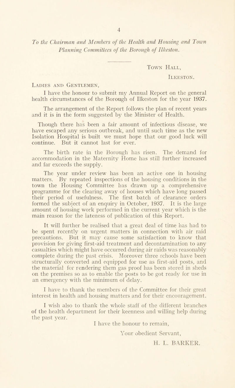 To the Chairman and Members of the Health and Housing and Town Planning Committees of the Borough of Ilkeston. Town Hall, Ilkeston. Ladies and Gentlemen, I have the honour to submit my Annual Report on the general health circumstances of the Borough of Ilkeston for the year 1937. The arrangement of the Report follows the plan of recent years and it is in the form suggested by the Minister of Health. Though there has been a fair amount of infectious disease, we have escaped any serious outbreak, and until such time as the new Isolation Hospital is built we must hope that our good luck will continue. But it cannot last for ever. The birth rate in the Borough has risen. The demand for accommodation in the Maternity Home has still further increased and far exceeds the supply. The year under review has been an active one in housing matters. By repeated inspections of the housing conditions in the town the Housing Committee has drawn up a comprehensive programme for the clearing away of houses which have long passed their period of usefulness. The first batch of clearance orders formed the subject of an enquiry in October, 1937. It is the large amount of housing work performed in the current year which is the main reason for the lateness of publication of this Report. It will further be realised that a great deal of time has had to be spent recently on urgent matters in connection with air raid precautions. But it may cause some satisfaction to know that provision for giving first-aid treatment and decontamination to any casualties which might have occurred during air raids was reasonably complete during the past crisis. Moreover three schools have been structurally converted and equipped for use as first-aid posts, and the material for rendering them gas proof has been stored in sheds on the premises so as to enable the posts to be got read}/ for use in an emergency with the minimum of delay. I have to thank the members of the Committee for their great interest in health and housing matters and for their encouragement. I wish also to thank the whole staff of the different branches of the health department for their keenness and willing help during the past year. I have the honour to remain, Your obedient Servant, H. L. BARKER.