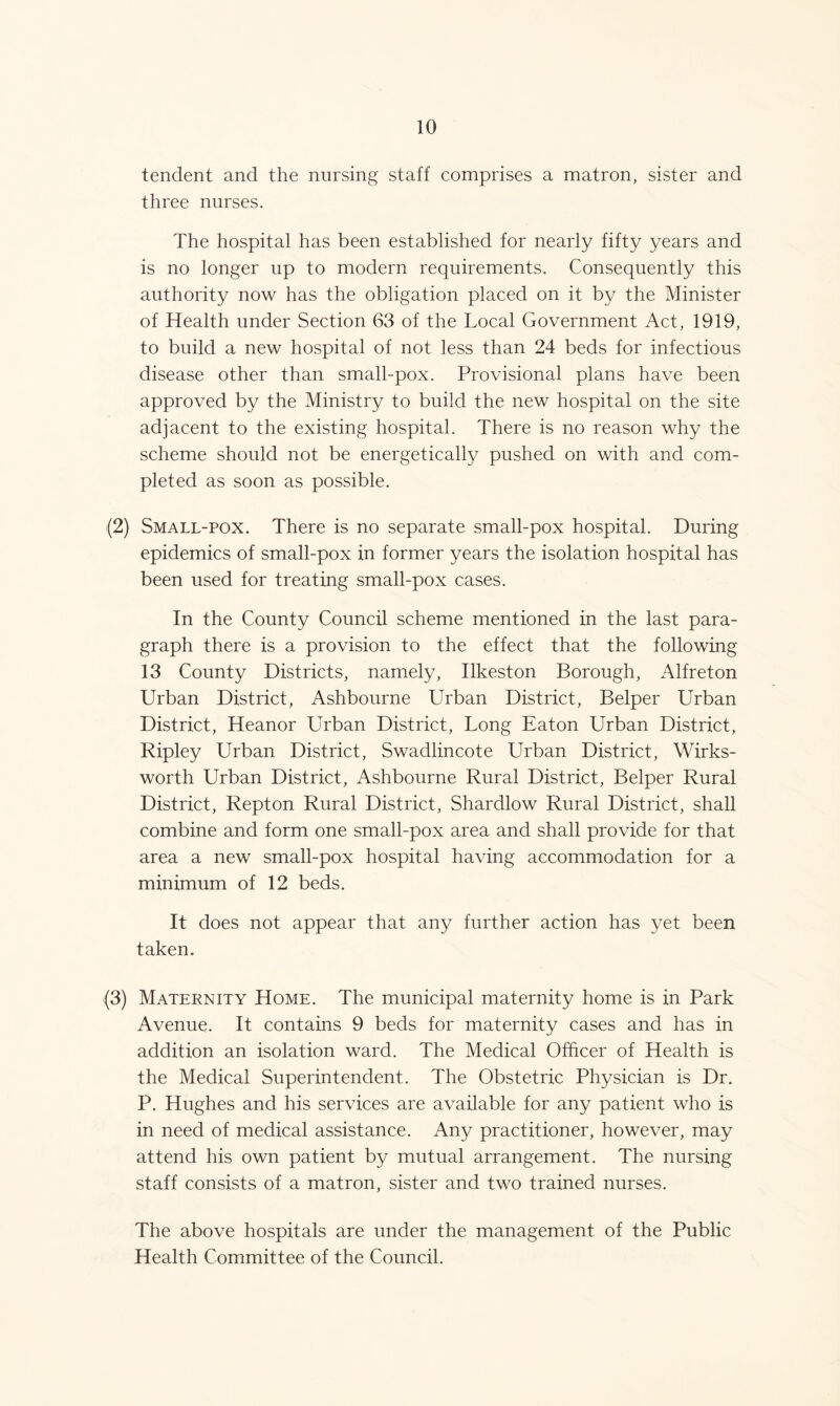 tendent and the nursing staff comprises a matron, sister and three nurses. The hospital has been established for nearly fifty years and is no longer up to modern requirements. Consequently this authority now has the obligation placed on it by the Minister of Health under Section 63 of the Local Government Act, 1919, to build a new hospital of not less than 24 beds for infectious disease other than small-pox. Provisional plans have been approved by the Ministry to build the new hospital on the site adjacent to the existing hospital. There is no reason why the scheme should not be energetically pushed on with and com- pleted as soon as possible. (2) Small-pox. There is no separate small-pox hospital. During epidemics of small-pox in former years the isolation hospital has been used for treating small-pox cases. In the County Council scheme mentioned in the last para- graph there is a provision to the effect that the following 13 County Districts, namely, Ilkeston Borough, Alfreton Urban District, Ashbourne Urban District, Belper Urban District, Heanor Urban District, Long Eaton Urban District, Ripley Urban District, Swadlincote Urban District, Wirks- worth Urban District, Ashbourne Rural District, Belper Rural District, Repton Rural District, Shardlow Rural District, shall combine and form one small-pox area and shall provide for that area a new small-pox hospital having accommodation for a minimum of 12 beds. It does not appear that any further action has yet been taken. (3) Maternity Home. The municipal maternity home is in Park Avenue. It contains 9 beds for maternity cases and has in addition an isolation ward. The Medical Officer of Health is the Medical Superintendent. The Obstetric Physician is Dr. P. Hughes and his services are available for any patient who is in need of medical assistance. Any practitioner, however, may attend his own patient by mutual arrangement. The nursing staff consists of a matron, sister and two trained nurses. The above hospitals are under the management of the Public Health Committee of the Council.