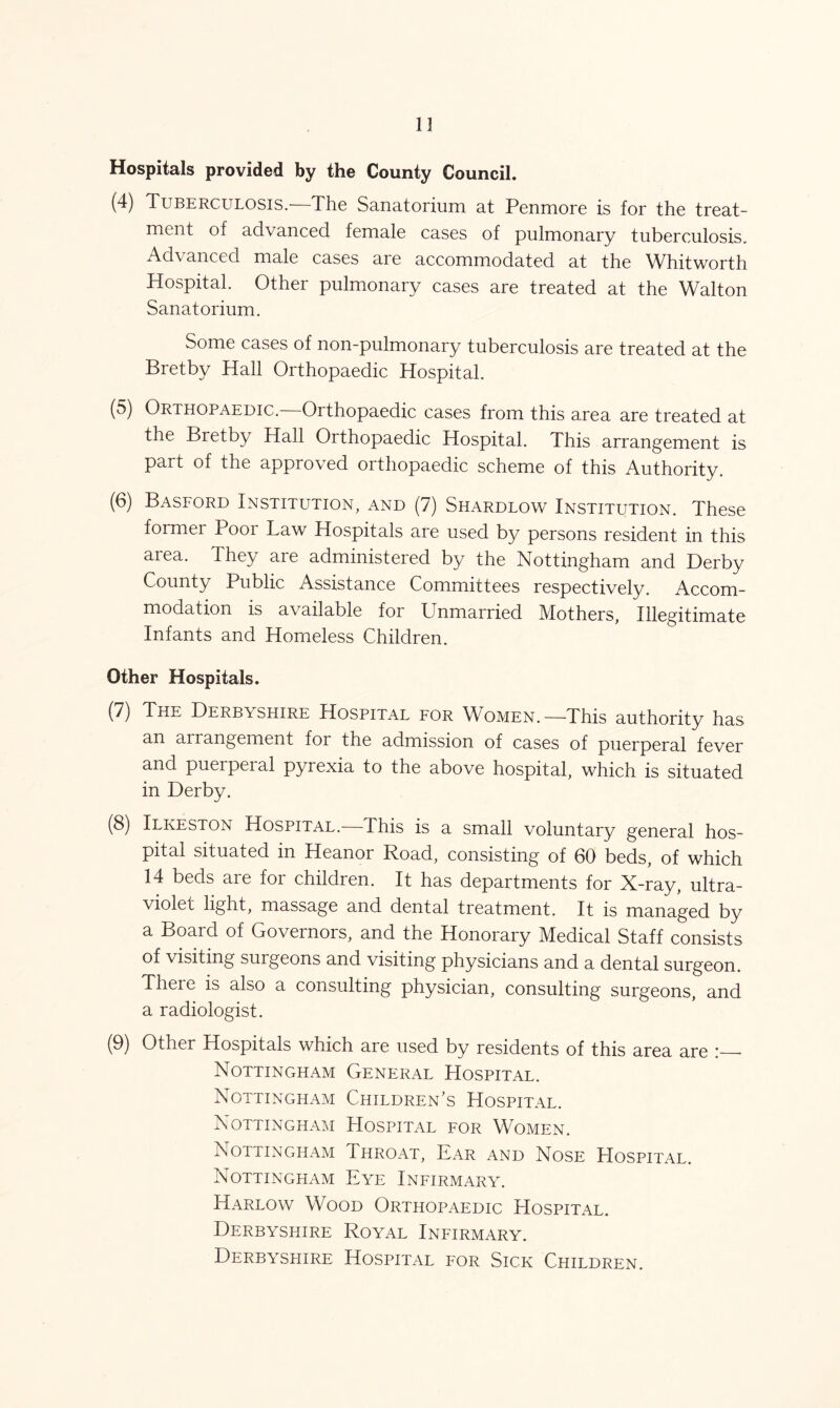 13 Hospitals provided by the County Council. (4) Tuberculosis.—The Sanatorium at Penmore is for the treat- ment of advanced female cases of pulmonary tuberculosis. Advanced male cases are accommodated at the Whitworth Hospital. Other pulmonary cases are treated at the Walton Sanatorium. Some cases of non-pulmonary tuberculosis are treated at the Bretby Hall Orthopaedic Hospital. (5) Orthopaedic.—Orthopaedic cases from this area are treated at the Bretby Hall Orthopaedic Hospital. This arrangement is part of the approved orthopaedic scheme of this Authority. (6) Basford Institution, and (7) Shardlow Institution. These former Poor Law Hospitals are used by persons resident in this area. They are administered by the Nottingham and Derby County Public Assistance Committees respectively. Accom- modation is available for Unmarried Mothers, Illegitimate Infants and Homeless Children. Other Hospitals. (7) The Derbyshire Hospital for Women.—This authority has an arrangement for the admission of cases of puerperal fever and puerpeial pyrexia to the above hospital, which is situated in Derby. (8) Ilkeston Hospital.— This is a small voluntary general hos- pital situated in Heanor Road, consisting of 60 beds, of which 14 beds are for children. It has departments for X-ray, ultra- violet light, massage and dental treatment. It is managed by a Board of Governors, and the Honorary Medical Staff consists of visiting surgeons and visiting physicians and a dental surgeon. There is also a consulting physician, consulting surgeons, and a radiologist. (9) Other Hospitals which are used by residents of this area are Nottingham General Hospital. Nottingham Children’s Hospital. Nottingham Hospital for Women. Nottingham Throat, Ear and Nose Hospital. Nottingham Eye Infirmary. Harlow Wood Orthopaedic Hospital. Derbyshire Royal Infirmary. Derbyshire Hospital for Sick Children.