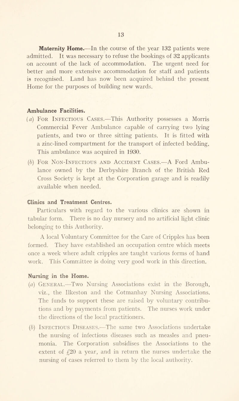 Maternity Home.—In the course of the year 132 patients were admitted. It was necessary to refuse the bookings of 32 applicants on account of the lack of accommodation. The urgent need for better and more extensive accommodation for staff and patients is recognised. Land has now been acquired behind the present Home for the purposes of building new wards. Ambulance Facilities. {a) For Infectious Cases.—This Authority possesses a Morris Commercial Fever Ambulance capable of carrying two lying patients, and two or three sitting patients. It is fitted with a zinc-lined compartment for the transport of infected bedding. This ambulance was acquired in 1930. (.b) For Non-Infectious and Accident Cases.-—A Ford Ambu- lance owned by the Derbyshire Branch of the British Red Cross Society is kept at the Corporation garage and is readily available when needed. Clinics and Treatment Centres. Particulars with regard to the various clinics are shown in tabular form. There is no day nursery and no artificial light clinic belonging to this Authority. A local Voluntary Committee for the Care of Cripples has been formed. They have established an occupation centre which meets once a week where adult cripples are taught various forms of hand work. This Committee is doing very good work in this direction. Nursing in the Home. (a) General.—Two Nursing Associations exist in the Borough, viz., the Ilkeston and the Cotmanhay Nursing Associations. The funds to support these are raised by voluntary contribu- tions and by payments from patients. The nurses work under the directions of the local practitioners. (.b) Infectious Diseases.-—The same two Associations undertake the nursing of infectious diseases such as measles and pneu- monia. The Corporation subsidises the Associations to the extent of £20 a year, and in return the nurses undertake the nursing of cases referred to them by the local authority.