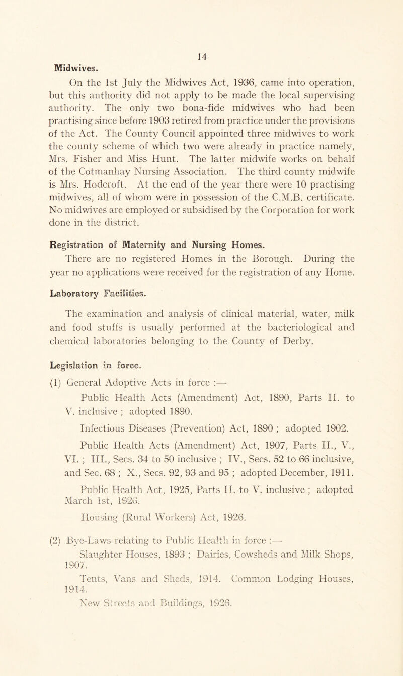 Midwives. On the 1st July the Midwives Act, 1936, came into operation, but this authority did not apply to be made the local supervising authority. The only two bona-fide midwives who had been practising since before 1903 retired from practice under the provisions of the Act. The County Council appointed three midwives to work the county scheme of which two were already in practice namely, Mrs. Fisher and Miss Hunt. The latter midwife works on behalf of the Cotmanhay Nursing Association. The third county midwife is Mrs. Hodcroft. At the end of the year there were 10 practising midwives, all of whom were in possession of the C.M.B. certificate. No midwives are employed or subsidised by the Corporation for work done in the district. Registration of Maternity and Nursing Homes. There are no registered Homes in the Borough. During the year no applications were received for the registration of any Home. Laboratory Facilities. The examination and analysis of clinical material, water, milk and food stuffs is usually performed at the bacteriological and chemical laboratories belonging to the County of Derby. Legislation in force. (1) General Adoptive Acts in force :—- Public Health Acts (Amendment) Act, 1890, Parts II. to V. inclusive ; adopted 1890. Infectious Diseases (Prevention) Act, 1890 ; adopted 1902. Public Health Acts (Amendment) Act, 1907, Parts II., V., VI. ; III., Secs. 34 to 50 inclusive ; IV., Secs. 52 to 66 inclusive, and Sec. 68 ; X., Secs. 92, 93 and 95 ; adopted December, 1911. Public Health Act, 1925, Parts II. to V. inclusive ; adopted March 1st, 1926. Housing (Rural Workers) Act, 1926. (2) Bye-Laws relating to Public Health in force :— Slaughter Houses, 1893 ; Dairies, Cowsheds and Milk Shops, 1907. Tents, Vans and Sheds, 1914. Common Lodging Houses, 1914. New Streets and Buildings, 1S26.