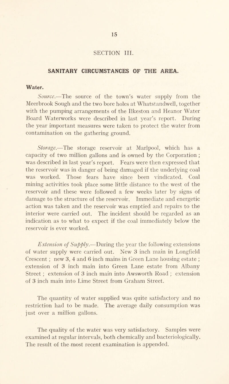 SECTION III. SANITARY CIRCUMSTANCES OF THE AREA. Water. Source.—The source of the town’s water supply from the Meerbrook Sough and the two bore holes at Whatstandwell, together with the pumping arrangements of the Ilkeston and Heanor Water Board Waterworks were described in last year’s report. During the year important measures were taken to protect the water from contamination on the gathering ground. Storage.—The storage reservoir at Marlpool, which has a capacity of two million gallons and is owned by the Corporation ; was described in last year’s report. Fears were then expressed that the reservoir was in danger of being damaged if the underlying coal was worked. Those fears have since been vindicated. Coal mining activities took place some little distance to the west of the reservoir and these were followed a few weeks later by signs of damage to the structure of the reservoir. Immediate and energetic action was taken and the reservoir was emptied and repairs to the interior were carried out. The incident should be regarded as an indication as to what to expect if the coal immediately below the reservoir is ever worked. Extension of Supply.—During the year the following extensions of water supply were carried out. New 3 inch main in Longfield Crescent ; new 3, 4 and 6 inch mains in Green Lane housing estate ; extension of 3 inch main into Green Lane estate from Albany Street ; extension of 3 inch main into Awsworth Road ; extension of 3 inch main into Lime Street from Graham Street. The quantity of water supplied was quite satisfactory and no restriction had to be made. The average daily consumption was just over a million gallons. The quality of the water was very satisfactory. Samples were examined at regular intervals, both chemically and bacteriologically. The result of the most recent examination is appended.