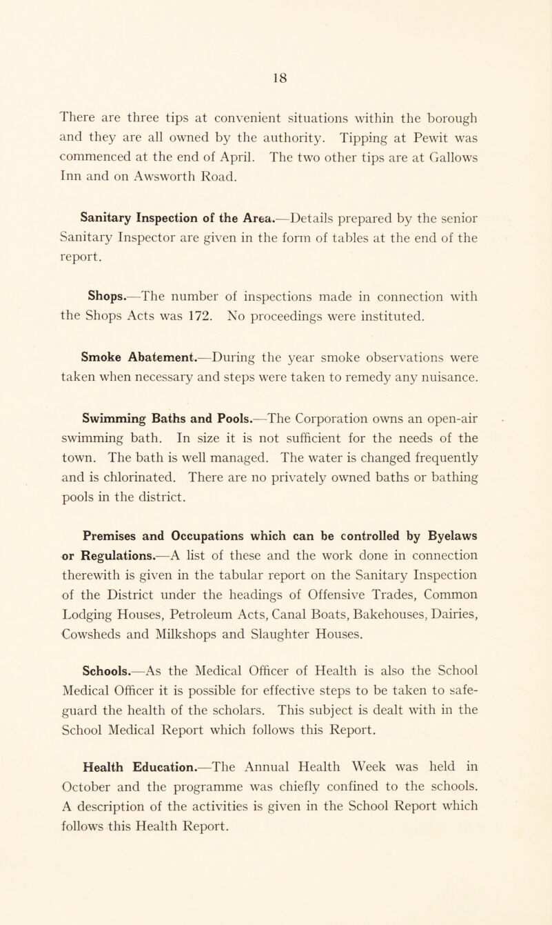 There are three tips at convenient situations within the borough and they are all owned by the authority. Tipping at Pewit was commenced at the end of April. The two other tips are at Gallows Inn and on Awsworth Road. Sanitary Inspection of the Area.—Details prepared by the senior Sanitary Inspector are given in the form of tables at the end of the report. Shops .—The number of inspections made in connection with the Shops Acts was 172. No proceedings were instituted. Smoke Abatement.—During the year smoke observations were taken when necessary and steps were taken to remedy any nuisance. Swimming Baths and Pools.—The Corporation owns an open-air swimming bath. In size it is not sufficient for the needs of the town. The bath is well managed. The water is changed frequently and is chlorinated. There are no privately owned baths or bathing pools in the district. Premises and Occupations which can be controlled by Byelaws or Regulations.—A list of these and the work done in connection therewith is given in the tabular report on the Sanitary Inspection of the District under the headings of Offensive Trades, Common Lodging Houses, Petroleum Acts, Canal Boats, Bakehouses, Dairies, Cowsheds and Milkshops and Slaughter Houses. Schools.—As the Medical Officer of Health is also the School Medical Officer it is possible for effective steps to be taken to safe- guard the health of the scholars. This subject is dealt with in the School Medical Report which follows this Report. Health Education.—The Annual Health Week was held in October and the programme was chiefly confined to the schools. A description of the activities is given in the School Report which follows this Health Report.