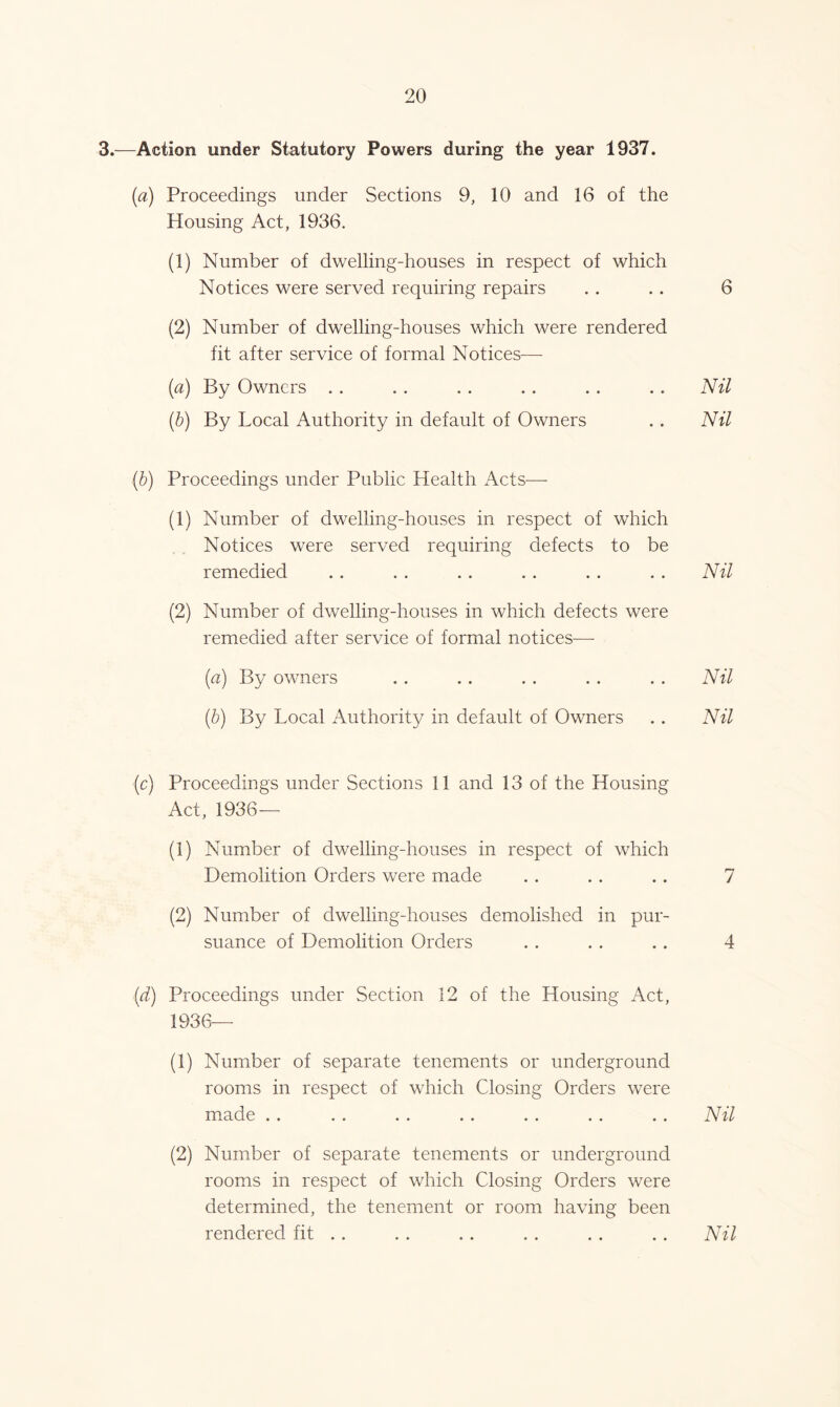 3.—Action under Statutory Powers during the year 1937. (a) Proceedings under Sections 9, 10 and 16 of the Housing Act, 1936. (1) Number of dwelling-houses in respect of which Notices were served requiring repairs . . . . 6 (2) Number of dwelling-houses which were rendered fit after service of formal Notices— [a) By Owners . . . . . . . . . . . . Nil (b) By Local Authority in default of Owners . . Nil (b) Proceedings under Public Health Acts— (1) Number of dwelling-houses in respect of which Notices were served requiring defects to be remedied . . . . .. . . . . . . Nil (2) Number of dwelling-houses in which defects were remedied after service of formal notices—- (a) By owners . . . . . . . . . . Nil (b) By Local Authority in default of Owners . . Nil (c) Proceedings under Sections 11 and 13 of the Housing Act, 1936— (1) Number of dwelling-houses in respect of which Demolition Orders were made . . .. .. 7 (2) Number of dwelling-houses demolished in pur- suance of Demolition Orders . . . . . . 4 (d) Proceedings under Section 12 of the Housing Act, 1936— (1) Number of separate tenements or underground rooms in respect of which Closing Orders were made . . . . . . . . . . . . . . Nil (2) Number of separate tenements or underground rooms in respect of which Closing Orders were determined, the tenement or room having been rendered fit . . . . . . . . . . . . Nil