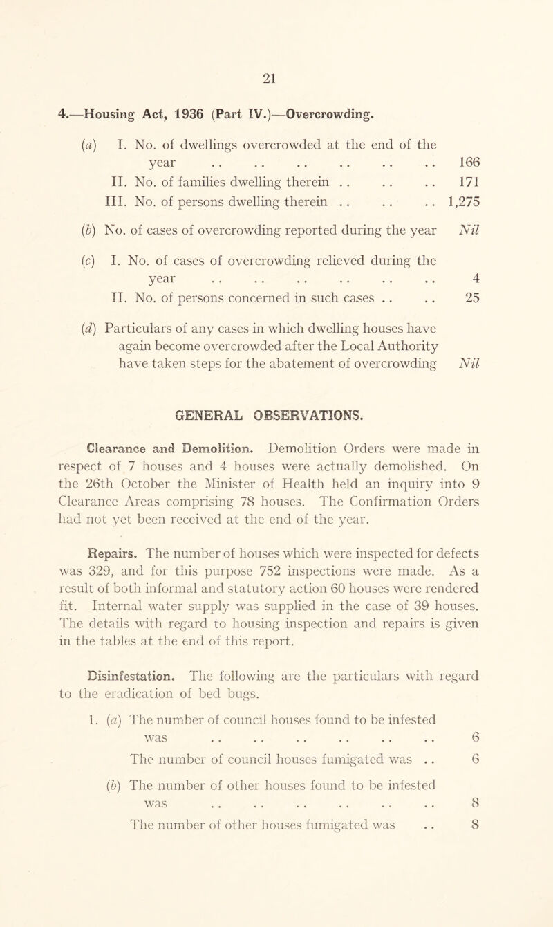 4.—Housing Act, 1936 (Part IV.)—Overcrowding. {a) I. No. of dwellings overcrowded at the end of the year .. .. .. .. .. .. 166 II. No. of families dwelling therein . . . . . . 171 III. No. of persons dwelling therein . . . . .. 1,275 (b) No. of cases of overcrowding reported during the year Nil (c) I. No. of cases of overcrowding relieved during the year . . .. .. .. .. .. 4 II. No. of persons concerned in such cases .. .. 25 (d) Particulars of any cases in which dwelling houses have again become overcrowded after the Local Authority have taken steps for the abatement of overcrowding Nil GENERAL OBSERVATIONS. Clearance and Demolition. Demolition Orders were made in respect of 7 houses and 4 houses were actually demolished. On the 26th October the Minister of Health held an inquiry into 9 Clearance Areas comprising 78 houses. The Confirmation Orders had not yet been received at the end of the year. Repairs. The number of houses which were inspected for defects was 329, and for this purpose 752 inspections were made. As a result of both informal and statutory action 60 houses were rendered fit. Internal water supply was supplied in the case of 39 houses. The details with regard to housing inspection and repairs is given in the tables at the end of this report. Disinfestation. The following are the particulars with regard to the eradication of bed bugs. 1. (a) The number of council houses found to be infested was .. .. .. .. .. .. 6 The number of council houses fumigated was .. 6 (b) The number of other houses found to be infested was . . . . . . . . . . .. 8 The number of other houses fumigated was .. 8
