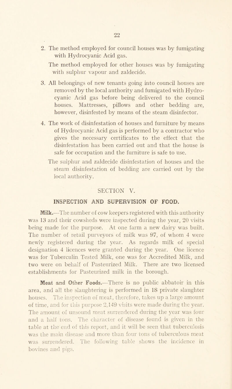 2. The method employed for council houses was by fumigating with Hydrocyanic Acid gas. The method employed for other houses was by fumigating with sulphur vapour and zaldecide. 3. All belongings of new tenants going into council houses are removed by the local authority and fumigated with Hydro- cyanic Acid gas before being delivered to the council houses. Mattresses, pillows and other bedding are, however, disinfested by means of the steam disinfector. 4. The work of disinfestation of houses and furniture by means of Hydrocyanic Acid gas is performed by a contractor who gives the necessary certificates to the effect that the disinfestation has been carried out and that the house is safe for occupation and the furniture is safe to use. The sulphur and zaldecide disinfestation of houses and the steam disinfestation of bedding are carried out by the local authority. SECTION V. INSPECTION AND SUPERVISION OF FOOD. Milk.—The number of cow keepers registered with this authority was 13 and their cowsheds were inspected during the year, 20 visits being made for the purpose. At one farm a new dairy was built. The number of retail purveyors of milk was 97, of whom 4 were newly registered during the year. As regards milk of special designation 4 licences were granted during the year. One licence was for Tuberculin Tested Milk, one was for Accredited Milk, and two were on behalf of Pasteurized Milk. There are two licensed establishments for Pasteurized milk in the borough. Meat and Other Foods.—There is no public abbatoir in this area, and all the slaughtering is performed in 18 private slaughter houses. The inspection of meat, therefore, takes up a large amount of time, and for this purpose 2,149 visits were made during the year. The amount of unsound meat surrendered during the year was four and a half tons. The character of disease found is given in the table at the end of this report, and it will be seen that tuberculosis was the main disease and more than four tons of tuberculous meat was surrendered. The following table shows the incidence in bo vines and pigs.
