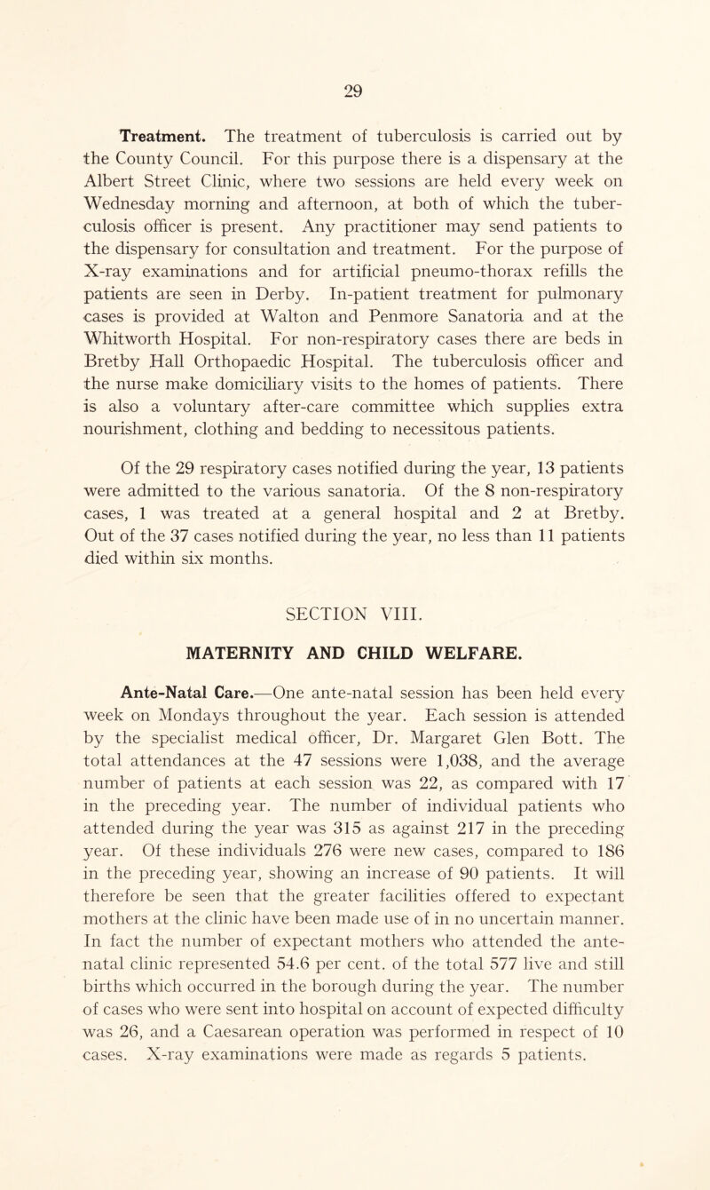 Treatment. The treatment of tuberculosis is carried out by the County Council. For this purpose there is a dispensary at the Albert Street Clinic, where two sessions are held every week on Wednesday morning and afternoon, at both of which the tuber- culosis officer is present. Any practitioner may send patients to the dispensary for consultation and treatment. For the purpose of X-ray examinations and for artificial pneumo-thorax refills the patients are seen in Derby. In-patient treatment for pulmonary cases is provided at Walton and Penmore Sanatoria and at the Whitworth Hospital. For non-respiratory cases there are beds in Bretby Hall Orthopaedic Hospital. The tuberculosis officer and the nurse make domiciliary visits to the homes of patients. There is also a voluntary after-care committee which supplies extra nourishment, clothing and bedding to necessitous patients. Of the 29 respiratory cases notified during the year, 13 patients were admitted to the various sanatoria. Of the 8 non-respiratory cases, 1 was treated at a general hospital and 2 at Bretby. Out of the 37 cases notified during the year, no less than 11 patients died within six months. SECTION VIII. MATERNITY AND CHILD WELFARE. Ante-Natal Care.—One ante-natal session has been held every week on Mondays throughout the year. Each session is attended by the specialist medical officer, Dr. Margaret Glen Bott. The total attendances at the 47 sessions were 1,038, and the average number of patients at each session was 22, as compared with 17 in the preceding year. The number of individual patients who attended during the year was 315 as against 217 in the preceding year. Of these individuals 276 were new cases, compared to 186 in the preceding year, showing an increase of 90 patients. It will therefore be seen that the greater facilities offered to expectant mothers at the clinic have been made use of in no uncertain manner. In fact the number of expectant mothers who attended the ante- natal clinic represented 54.6 per cent, of the total 577 live and still births which occurred in the borough during the year. The number of cases who were sent into hospital on account of expected difficulty was 26, and a Caesarean operation was performed in respect of 10 cases. X-ray examinations were made as regards 5 patients.