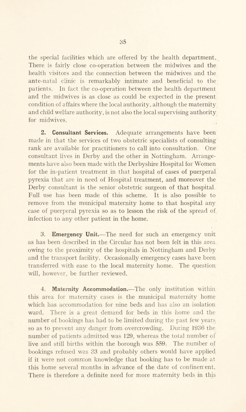 the special facilities which are offered by the health department. There is fairly close co-operation between the midwives and the health visitors and the connection between the midwives and the ante-natal clinic is remarkably intimate and beneficial to the patients. In fact the co-operation between the health department and the midwives is as close as could be expected in the present condition of affairs where the local authority, although the maternity and child welfare authority, is not also the local supervising authority for midwives. 2. Consultant Services. Adequate arrangements have been made in that the services of two obstetric specialists of consulting rank are available for practitioners to call into consultation. One consultant lives in Derby and the other in Nottingham. Arrange- ments have also been made with the Derbyshire Hospital for Women for the in-patient treatment in that hospital of cases of puerperal pyrexia that are in need of Hospital treatment, and moreover the Derby consultant is the senior obstetric surgeon of that hospital. Full use has been made of this scheme. It is also possible to remove from the municipal maternity home to that hospital any case of puerperal pyrexia so as to lesson the risk of the spread of infection to any other patient in the home. 3. Emergency Unit.—The need for such an emergency unit as has been described in the Circular has not been felt in this area owing to the proximity of the hospitals in Nottingham and Derby and the transport facility. Occasionally emergency cases have been transferred with ease to the local maternity home. The question will, however, be further reviewed. 4. Maternity Accommodation.—The only institution within this area for maternity cases is the municipal maternity home which has accommodation for nine beds and has also an isolation ward. There is a great demand for beds in this home and the number of bookings has had to be limited during the past few years so as to prevent any danger from overcrowding. During 1936 the number of patients admitted was 129, whereas the total number of live and still births within the borough was 559. The number of bookings refused was 33 and probably others would have applied if it were not common knowledge that booking has to be made at this home several months in advance of the date of confinement. There is therefore a definite need for more maternity beds in this