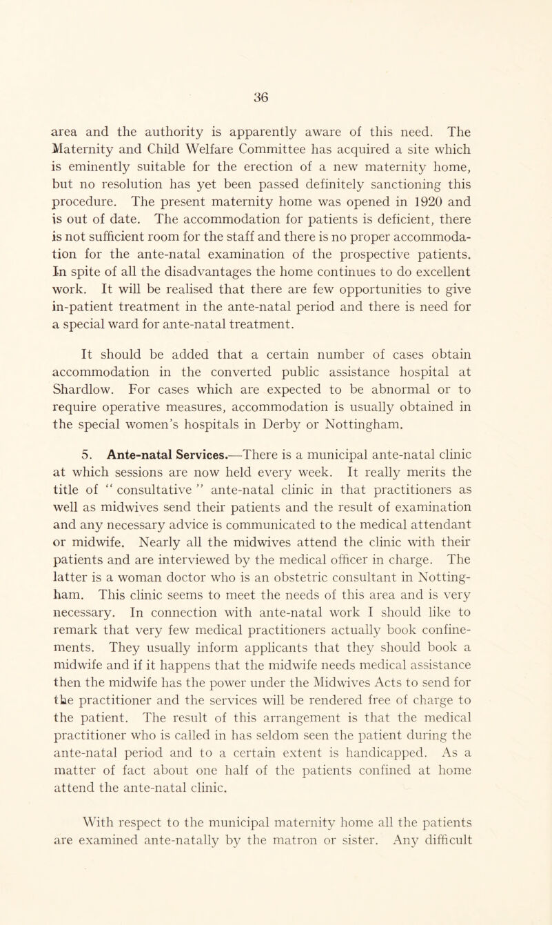 area and the authority is apparently aware of this need. The Maternity and Child Welfare Committee has acquired a site which is eminently suitable for the erection of a new maternity home, but no resolution has yet been passed definitely sanctioning this procedure. The present maternity home was opened in 1920 and is out of date. The accommodation for patients is deficient, there is not sufficient room for the staff and there is no proper accommoda- tion for the ante-natal examination of the prospective patients. In spite of all the disadvantages the home continues to do excellent work. It will be realised that there are few opportunities to give in-patient treatment in the ante-natal period and there is need for a special ward for ante-natal treatment. It should be added that a certain number of cases obtain accommodation in the converted public assistance hospital at Shardlow. For cases which are expected to be abnormal or to require operative measures, accommodation is usually obtained in the special women’s hospitals in Derby or Nottingham. 5. Ante-natal Services.—There is a municipal ante-natal clinic at which sessions are now held every week. It really merits the title of “ consultative ” ante-natal clinic in that practitioners as well as midwives send their patients and the result of examination and any necessary advice is communicated to the medical attendant or midwife. Nearly all the midwives attend the clinic with their patients and are interviewed by the medical officer in charge. The latter is a woman doctor who is an obstetric consultant in Notting- ham. This clinic seems to meet the needs of this area and is very necessary. In connection with ante-natal work I should like to remark that very few medical practitioners actually book confine- ments. They usually inform applicants that they should book a midwife and if it happens that the midwife needs medical assistance then the midwife has the power under the Midwives Acts to send for the practitioner and the services will be rendered free of charge to the patient. The result of this arrangement is that the medical practitioner who is called in has seldom seen the patient during the ante-natal period and to a certain extent is handicapped. As a matter of fact about one half of the patients confined at home attend the ante-natal clinic. With respect to the municipal maternity home all the patients are examined ante-natally by the matron or sister. Any difficult