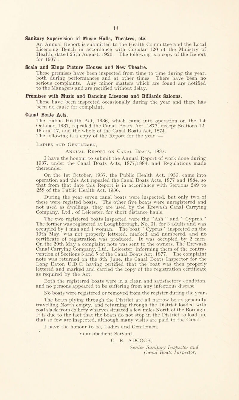 Sanitary Supervision of Music Halls, Theatres, etc. An Annual Report is submitted to the Health Committee and the Local Licencing Bench in accordance with Circular 120 of the Ministry of Health, dated 25th August, 1920. The following is a copy of the Report for 1937 Scala and Kings Picture Houses and New Theatre. These premises have been inspected from time to time during the year, both during performances and at other times. There have been no serious complaints. Any minor matters which are found are notified to the Managers and are rectified without delay. Premises with Music and Dancing Licences and Billiards Saloons. These have been inspected occasionally during the year and there has been no cause for complaint. Canal Boats Acts. The Public Health Act, 1936, which came into operation on the 1st October, 1937, repealed the Canal Boats Act, 1877, except Sections 12, 16 and 17, and the whole of the Canal Boats Act, 1874. The following is a copy of the Report for the year :— Ladies and Gentlemen, Annual Report on Canal Boats, 1937. I have the honour to submit the Annual Report of work done during 1937, under the Canal Boats Acts, 1877/1884, and Regulations made thereunder. On the 1st October, 1937, the Public Health Act, 1936, came into operation and this Act repealed the Canal Boats Acts, 1877 and 1884, so that from that date this Report is in accordance with Sections 249 to 258 of the Public Health Act, 1936. During the year seven canal boats were inspected, but only two of these were registed boats. The other five boats were unregistered and not used as dwellings, they are used by the Erewash Canal Carrying Company, Ltd., of Leicester, for short distance hauls. The two registered boats inspected were the Ash  and  Cyprus. The former was registered at Loughborough, No. 61, for 3 adults and was occupied by 1 man and 1 woman. The boat “ Cyprus, inspected on the 19th May, was not properly lettered, marked and numbered, and no certificate of registration was produced. It was occupied by 2 men. On the 20th May a complaint note was sent to the owners. The Erewash Canal Carrying Company, Ltd., Leicester, informing them of the contra- vention of Sections 3 and 5 of the Canal Boats Act, 1877. The complaint note was returned on the 8th June, the Canal Boats Inspector for the Long Eaton U.D.C. having certified that the boat was then properly- lettered and marked and carried the copy of the registration certificate as required by the Act. Both the registered boats were in a clean and satisfactory condition, and no persons appeared to be suffering from any infectious disease. No boats were registered or removed from the register during the year. The boats plying through the District are all narrow boats generally travelling North empty, and returning through the District loaded with coal slack from colliery wharves situated a few miles North of the Borough. It is due to the fact that the boats do not stop in the District to load up,, that so few are inspected, although many visits are paid to the Canal. I have the honour to be, Ladies and Gentlemen, Your obedient Servant, C. E. ADCOCK, Senior Sanitary Inspector and Canal Boats Inspector.