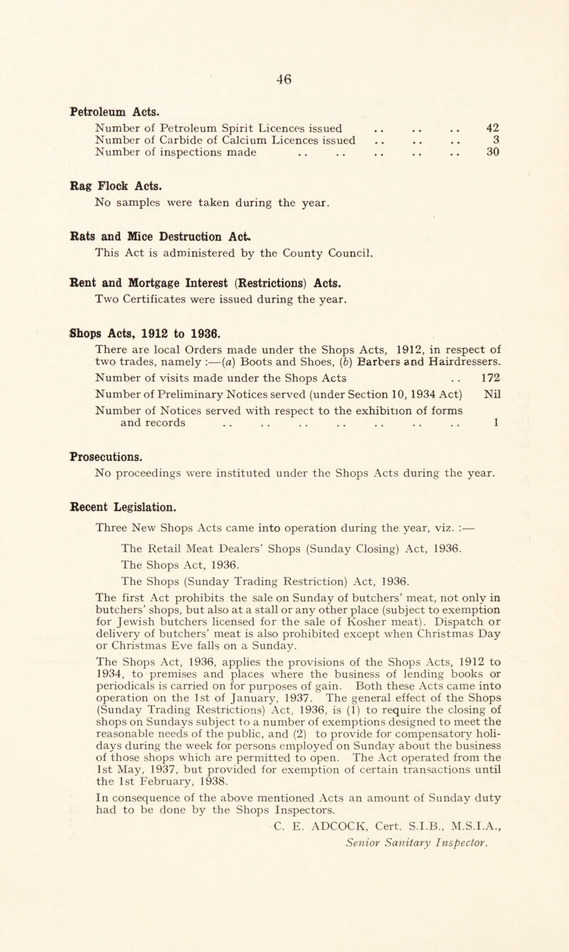 Petroleum Acts. Number of Petroleum Spirit Licences issued Number of Carbide of Calcium Licences issued Number of inspections made Rag Flock Acts. No samples were taken during the year. Rats and Mice Destruction Act. This Act is administered by the County Council. Rent and Mortgage Interest (Restrictions) Acts. Two Certificates were issued during the year. 42 3 30 Shops Acts, 1912 to 1936. There are local Orders made under the Shops Acts, 1912, in respect of two trades, namely :—(a) Boots and Shoes, (b) Barbers and Hairdressers. Number of visits made under the Shops Acts . . 172 Number of Preliminary Notices served (under Section 10, 1934 Act) Nil Number of Notices served with respect to the exhibition of forms and records . . . . .. .. .. . . . . 1 Prosecutions. No proceedings were instituted under the Shops Acts during the year. Recent Legislation. Three New Shops Acts came into operation during the year, viz. :— The Retail Meat Dealers’ Shops (Sunday Closing) Act, 1936. The Shops Act, 1936. The Shops (Sunday Trading Restriction) Act, 1936. The first Act prohibits the sale on Sunday of butchers’ meat, not only in butchers’ shops, but also at a stall or any other place (subject to exemption for Jewish butchers licensed for the sale of Kosher meat). Dispatch or delivery of butchers’ meat is also prohibited except when Christmas Day or Christmas Eve falls on a Sunday. The Shops Act, 1936, applies the provisions of the Shops Acts, 1912 to 1934, to premises and places where the business of lending books or periodicals is carried on for purposes of gain. Both these Acts came into operation on the 1st of January, 1937. The general effect of the Shops (Sunday Trading Restrictions) Act, 1936, is (1) to require the closing of shops on Sundays subject to a number of exemptions designed to meet the reasonable needs of the public, and (2) to provide for compensatory holi- days during the week for persons employed on Sunday about the business of those shops which are permitted to open. The Act operated from the 1st May, 1937, but provided for exemption of certain transactions until the 1st February, 1938. In consequence of the above mentioned Acts an amount of Sunday duty had to be done by the Shops Inspectors. C. E. ADCOCK, Cert. S.I.B., M.S.I.A., Senior Sanitary Inspector.