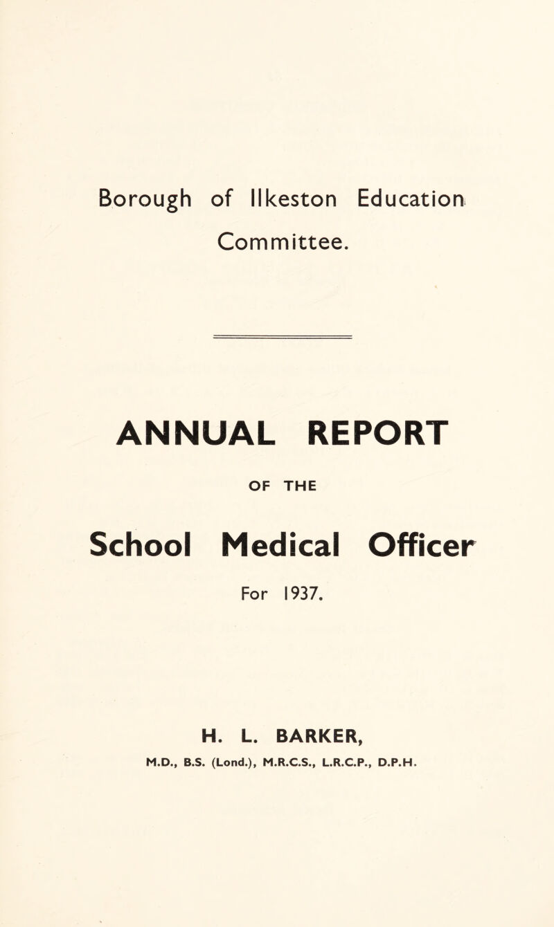 Borough of Ilkeston Education Committee. ANNUAL REPORT OF THE School Medical Officer For 1937. H. L. BARKER, M.D., B.S. (Lond.), M.R.C.S., L.R.C.P., D.P.H.