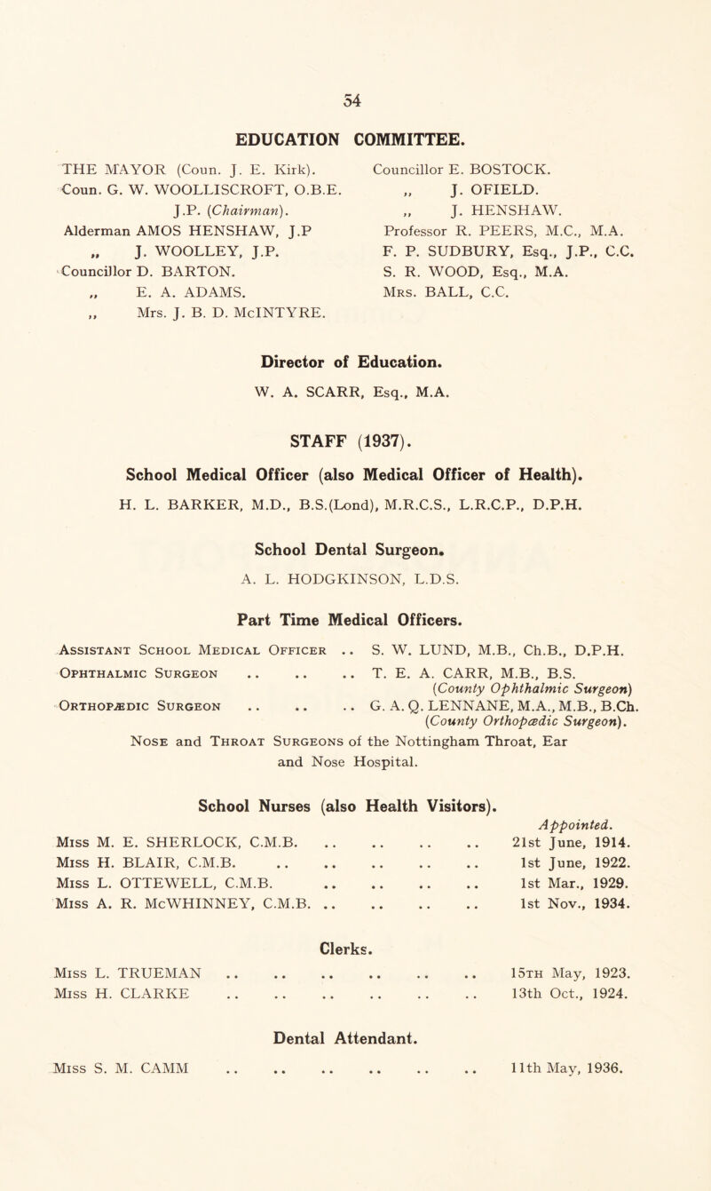 EDUCATION COMMITTEE. THE MAYOR (Coun. J. E. Kirk). Coun. G. W. WOOLLISCROFT, O.B.E. J.P. {Chairman). Alderman AMOS HENSHAW, J.P „ J. WOOLLEY, J.P. Councillor D. BARTON. „ E. A. ADAMS. „ Mrs. J. B. D. McINTYRE. Councillor E. BOSTOCK. „ J. OFIELD. „ J. HENSHAW. Professor R. PEERS, M.C., M.A. F. P. SUDBURY, Esq., J.P., C.C. S. R. WOOD, Esq., M.A. Mrs. BALL, C.C. Director of Education. W. A. SCARR, Esq., M.A. STAFF (1937). School Medical Officer (also Medical Officer of Health). H. L. BARKER, M.D., B.S.(Lond), M.R.C.S., L.R.C.P., D.P.H. School Dental Surgeon. A. L. HODGKINSON. L.D.S. Part Time Medical Officers. Assistant School Medical Officer .. S. W. LUND, M.B., Ch.B., D.P.H. Ophthalmic Surgeon .. .. .. T. E. A. CARR, M.B., B.S. {County Ophthalmic Surgeon) Orthopaedic Surgeon .. .. .. G. A. Q. LENNANE, M.A., M.B., B.Ch. {County Orthopedic Surgeon). Nose and Throat Surgeons of the Nottingham Throat, Ear and Nose Hospital. School Nurses (also Health Visitors). Miss M. E. SHERLOCK, C.M.B Miss H. BLAIR, C.M.B. Miss L. OTTEWELL, C.M.B. Miss A. R. McWHINNEY, C.M.B Clerks. Miss L. TRUEMAN .. .. .. .. .. .. 15th May, 1923. Miss H. CLARKE 13th Oct., 1924. Appointed. 21st June, 1914. 1st June, 1922. 1st Mar., 1929. 1st Nov., 1934. Dental Attendant. Miss S. M. CAMM 11th May, 1936.