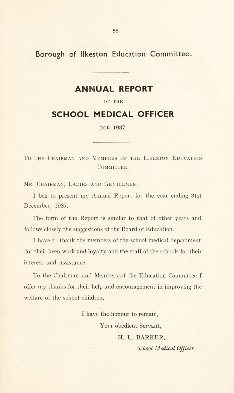 Borough of Ilkeston Education Committee. ANNUAL REPORT OF THE SCHOOL MEDICAL OFFICER for 1937. To the Chairman and Members of the Ilkeston Education Committee. Mr. Chairman, Ladies and Gentlemen, I beg to present my Annual Report for the year ending 31st December, 1937. The form of the Report is similar to that of other years and follows closely the suggestions of the Board of Education. I have to thank the members of the school medical department for their keen work and loyalty and the staff of the schools for their interest and assistance. To the Chairman and Members of the Education Committee I offer my thanks for their help and encouragement in improving the welfare of the school children. I have the honour to remain, Your obedient Servant, H. L. BARKER, School Medical Officer..