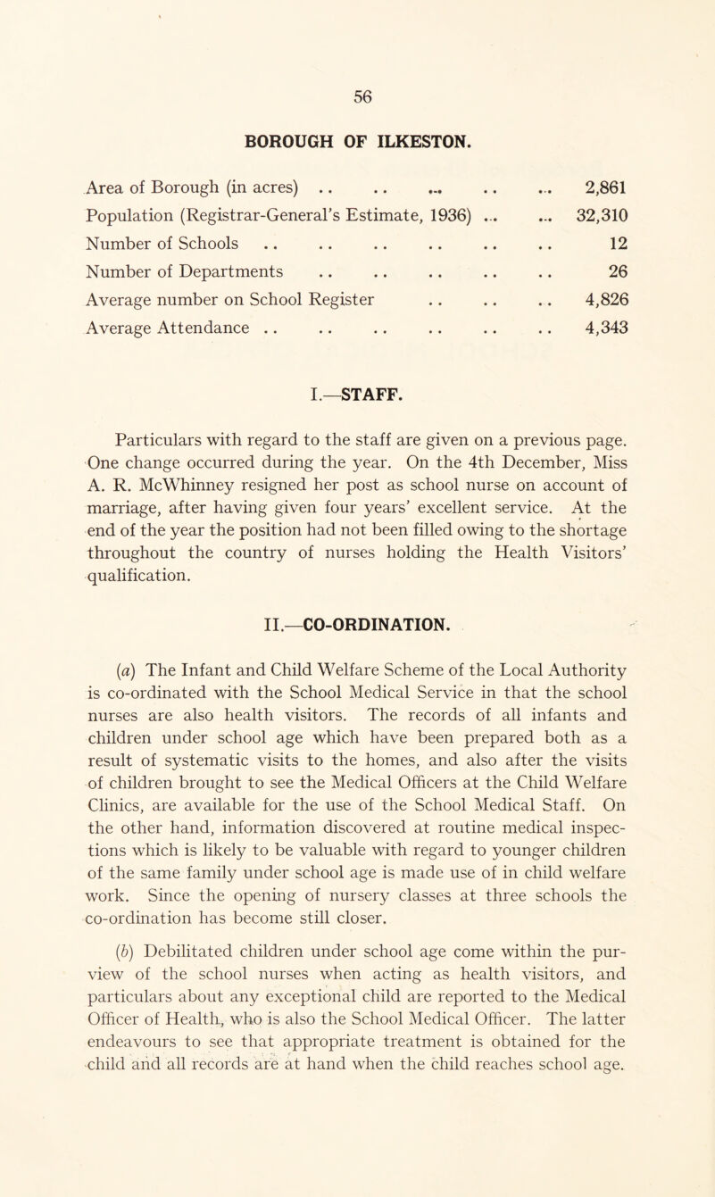 BOROUGH OF ILKESTON. Area of Borough (in acres) .. .. ... .. ... 2,861 Population (Registrar-General’s Estimate, 1936) ... ... 32,310 Number of Schools .. .. .. .. .. .. 12 Number of Departments .. .. .. .. .. 26 Average number on School Register .. .. .. 4,826 Average Attendance .. .. .. .. .. .. 4,343 I—STAFF. Particulars with regard to the staff are given on a previous page. One change occurred during the year. On the 4th December, Miss A. R. McWhinney resigned her post as school nurse on account of marriage, after having given four years’ excellent service. At the end of the year the position had not been filled owing to the shortage throughout the country of nurses holding the Health Visitors’ qualification. II—CO-ORDINATION. (a) The Infant and Child Welfare Scheme of the Local Authority is co-ordinated with the School Medical Service in that the school nurses are also health visitors. The records of all infants and children under school age which have been prepared both as a result of systematic visits to the homes, and also after the visits of children brought to see the Medical Officers at the Child Welfare Clinics, are available for the use of the School Medical Staff. On the other hand, information discovered at routine medical inspec- tions which is likely to be valuable with regard to younger children of the same family under school age is made use of in child welfare work. Since the opening of nursery classes at three schools the co-ordination has become still closer. (b) Debilitated children under school age come within the pur- view of the school nurses when acting as health visitors, and particulars about any exceptional child are reported to the Medical Officer of Health, who is also the School Medical Officer. The latter endeavours to see that appropriate treatment is obtained for the child and all records are at hand when the child reaches school age.