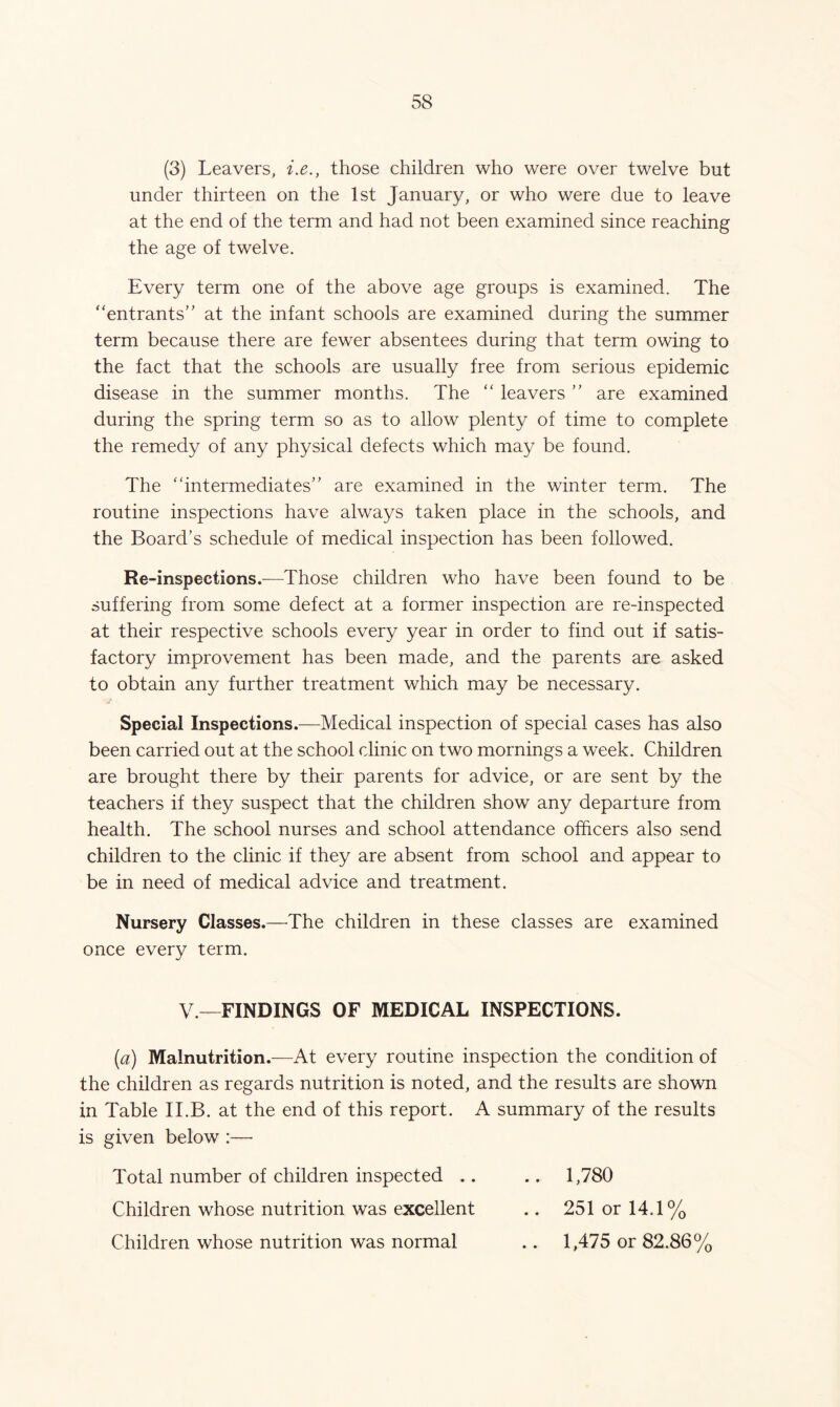 (3) Leavers, i.e., those children who were over twelve but under thirteen on the 1st January, or who were due to leave at the end of the term and had not been examined since reaching the age of twelve. Every term one of the above age groups is examined. The entrants” at the infant schools are examined during the summer term because there are fewer absentees during that term owing to the fact that the schools are usually free from serious epidemic disease in the summer months. The  leavers ” are examined during the spring term so as to allow plenty of time to complete the remedy of any physical defects which may be found. The intermediates” are examined in the winter term. The routine inspections have always taken place in the schools, and the Board’s schedule of medical inspection has been followed. Re-inspections.-—Those children who have been found to be suffering from some defect at a former inspection are re-inspected at their respective schools every year in order to find out if satis- factory improvement has been made, and the parents are asked to obtain any further treatment which may be necessary. Special Inspections.—Medical inspection of special cases has also been carried out at the school clinic on two mornings a week. Children are brought there by their parents for advice, or are sent by the teachers if they suspect that the children show any departure from health. The school nurses and school attendance officers also send children to the clinic if they are absent from school and appear to be in need of medical advice and treatment. Nursery Classes.—The children in these classes are examined once every term. V.—FINDINGS OF MEDICAL INSPECTIONS. (a) Malnutrition.—At every routine inspection the condition of the children as regards nutrition is noted, and the results are shown in Table II.B. at the end of this report. A summary of the results is given below :— Total number of children inspected .. .. 1,780 Children whose nutrition was excellent .. 251 or 14.1% Children whose nutrition was normal .. 1,475 or 82.86%