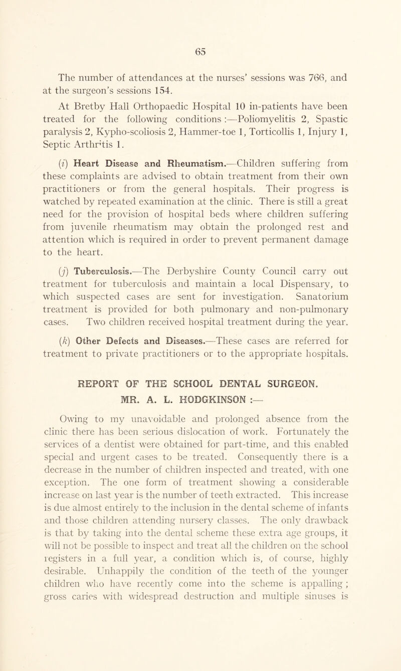 The number of attendances at the nurses’ sessions was 766, and at the surgeon’s sessions 154. At Bretby Hall Orthopaedic Hospital 10 in-patients have been treated for the following conditions :—Poliomyelitis 2, Spastic paralysis 2, Kypho-scoliosis 2, Hammer-toe 1, Torticollis 1, Injury 1, Septic Arthrtis 1. (i) Heart Disease and Rheumatism.—Children suffering from these complaints are advised to obtain treatment from their own practitioners or from the general hospitals. Their progress is watched by repeated examination at the clinic. There is still a great need for the provision of hospital beds where children suffering from juvenile rheumatism may obtain the prolonged rest and attention which is required in order to prevent permanent damage to the heart. (j) Tuberculosis.-—The Derbyshire County Council carry out treatment for tuberculosis and maintain a local Dispensary, to which suspected cases are sent for investigation. Sanatorium treatment is provided for both pulmonary and non-pulmonary cases. Two children received hospital treatment during the year. (k) Other Defects and Diseases.—These cases are referred for treatment to private practitioners or to the appropriate hospitals. REPORT OF THE SCHOOL DENTAL SURGEON. MR. A. L. HOBGKINSON Owing to my unavoidable and prolonged absence from the clinic there has been serious dislocation of work. Fortunately the services of a dentist were obtained for part-time, and this enabled special and urgent cases to be treated. Consequently there is a decrease in the number of children inspected and treated, with one exception. The one form of treatment showing a considerable increase on last vear is the number of teeth extracted. This increase is due almost entirely to the inclusion in the dental scheme of infants and those children attending nursery classes. The only drawback is that by taking into the dented scheme these extra age groups, it will not be possible to inspect and treat all the children on the school registers in a full year, a condition which is, of course, highly desirable. Unhappily the condition of the teeth of the younger children who have recently come into the scheme is appalling ; gross caries with widespread destruction and multiple sinuses is