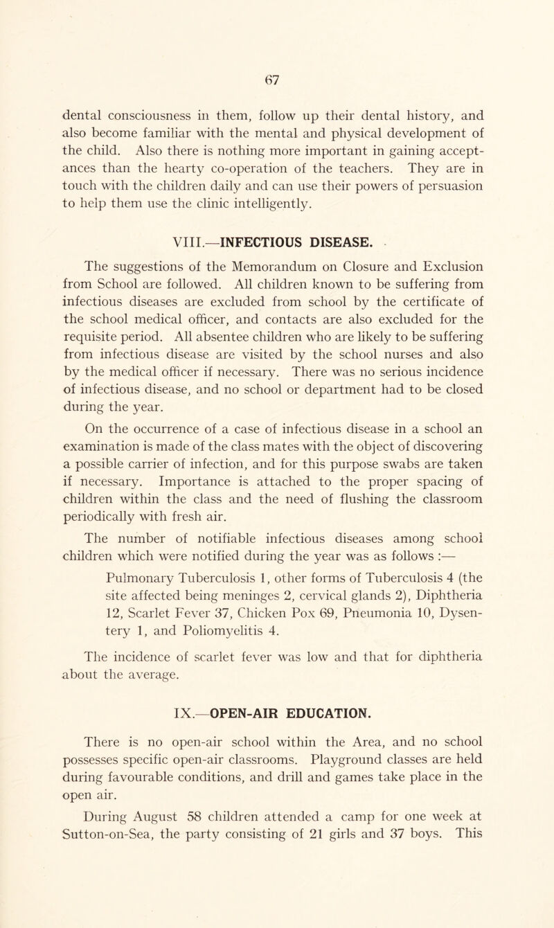 dental consciousness in them, follow up their dental history, and also become familiar with the mental, and physical development of the child. Also there is nothing more important in gaining accept- ances than the hearty co-operation of the teachers. They are in touch with the children daily and can use their powers of persuasion to help them use the clinic intelligently. VIII —INFECTIOUS DISEASE. The suggestions of the Memorandum on Closure and Exclusion from School are followed. All children known to be suffering from infectious diseases are excluded from school by the certificate of the school medical officer, and contacts are also excluded for the requisite period. All absentee children who are likely to be suffering from infectious disease are visited by the school nurses and also by the medical officer if necessary. There was no serious incidence of infectious disease, and no school or department had to be closed during the year. On the occurrence of a case of infectious disease in a school an examination is made of the class mates with the object of discovering a possible carrier of infection, and for this purpose swabs are taken if necessary. Importance is attached to the proper spacing of children within the class and the need of flushing the classroom periodically with fresh air. The number of notifiable infectious diseases among school children which were notified during the year was as follows :— Pulmonary Tuberculosis 1, other forms of Tuberculosis 4 (the site affected being meninges 2, cervical glands 2), Diphtheria 12, Scarlet Fever 37, Chicken Pox 69, Pneumonia 10, Dysen- tery 1, and Poliontyelitis 4. The incidence of scarlet fever was low and that for diphtheria about the average. IX.—OPEN-AIR EDUCATION. There is no open-air school within the Area, and no school possesses specific open-air classrooms. Playground classes are held during favourable conditions, and drill and games take place in the open air. During August 58 children attended a camp for one week at Sutton-on-Sea, the party consisting of 21 girls and 37 boys. This