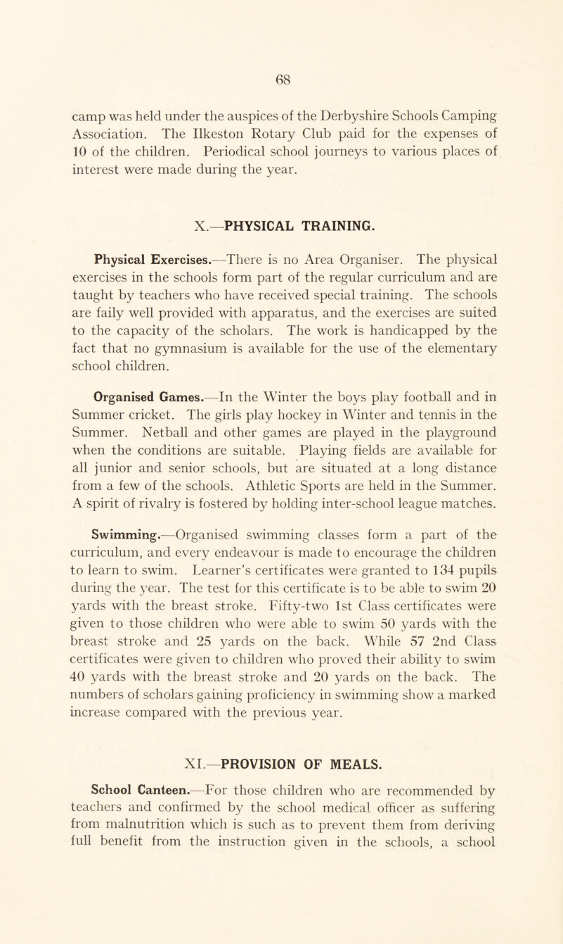 camp was held under the auspices of the Derbyshire Schools Camping Association. The Ilkeston Rotary Club paid for the expenses of 10 of the children. Periodical school journeys to various places of interest were made during the year. X —PHYSICAL TRAINING. Physical Exercises.—There is no Area Organiser. The physical exercises in the schools form part of the regular curriculum and are taught by teachers who have received special training. The schools are faily well provided with apparatus, and the exercises are suited to the capacity of the scholars. The work is handicapped by the fact that no gymnasium is available for the use of the elementary school children. Organised Games.—In the Winter the boys play football and in Summer cricket. The girls play hockey in Winter and tennis in the Summer. Netball and other games are played in the playground when the conditions are suitable. Playing fields are available for all junior and senior schools, but are situated at a long distance from a few of the schools. Athletic Sports are held in the Summer. A spirit of rivalry is fostered by holding inter-school league matches. Swimming.—Organised swimming classes form a part of the curriculum, and every endeavour is made to encourage the children to learn to swim. Learner’s certificates were granted to 134 pupils during the year. The test for this certificate is to be able to swim 20 yards with the breast stroke. Fifty-two 1st Class certificates were given to those children who were able to swim 50 yards with the breast stroke and 25 yards on the back. While 57 2nd Class certificates were given to children who proved their ability to swim 40 yards with the breast stroke and 20 yards on the back. The numbers of scholars gaining proficiency in swimming show a marked increase compared with the previous year. XL—PROVISION OF MEALS. School Canteen.—For those children who are recommended by teachers and confirmed by the school medical officer as suffering from malnutrition which is such as to prevent them from deriving full benefit from the instruction given in the schools, a school