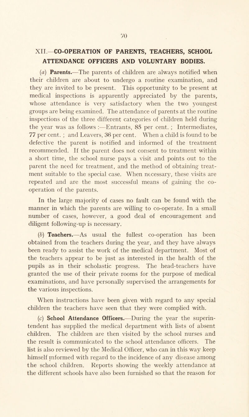 XII —CO-OPERATION OF PARENTS, TEACHERS, SCHOOL ATTENDANCE OFFICERS AND VOLUNTARY BODIES. {a) Parents.—The parents of children are always notified when their children are about to undergo a routine examination, and they are invited to be present. This opportunity to be present at medical inspections is apparently appreciated by the parents, whose attendance is very satisfactory when the two youngest groups are being examined. The attendance of parents at the routine inspections of the three different categories of children held during the year was as follows —Entrants, 85 per cent. ; Intermediates, 77 per cent. ; and Leavers, 36 per cent. When a child is found to be defective the parent is notified and informed of the treatment recommended. If the parent does not consent to treatment within a short time, the school nurse pays a visit and points out to the parent the need for treatment, and the method of obtaining treat- ment suitable to the special case. When necessary, these visits are repeated and are the most successful means of gaining the co- operation of the parents. In the large majority of cases no fault can be found with the manner in which the parents are willing to co-operate. In a small number of cases, however, a good deal of encouragement and diligent following-up is necessary. (b) Teachers.—As usual the fullest co-operation has been obtained from the teachers during the year, and they have always been ready to assist the work of the medical department. Most of the teachers appear to be just as interested in the health of the pupils as in their scholastic progress. The head-teachers have granted the use of their private rooms for the purpose of medical examinations, and have personally supervised the arrangements for the various inspections. When instructions have been given with regard to any special children the teachers have seen that they were complied with. (c) School Attendance Officers.—During the year the superin- tendent has supplied the medical department with lists of absent children. The children are then visited by the school nurses and the result is communicated to the school attendance officers. The list is also reviewed by the Medical Officer, who can in this way keep himself informed with regard to the incidence of any disease among the school children. Reports showing the weekly attendance at the different schools have also been furnished so that the reason for