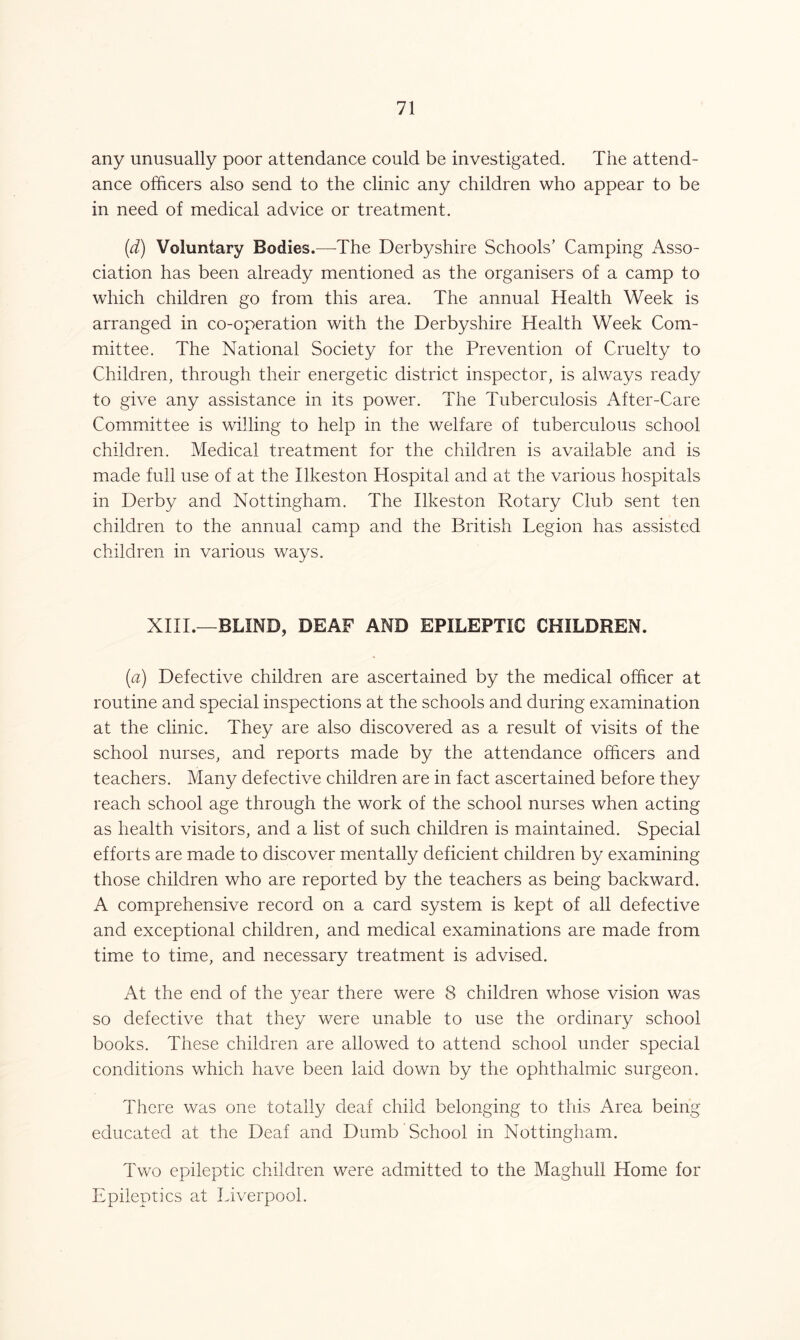 any unusually poor attendance could be investigated. The attend- ance officers also send to the clinic any children who appear to be in need of medical advice or treatment. (d) Voluntary Bodies.—The Derbyshire Schools’ Camping Asso- ciation has been already mentioned as the organisers of a camp to which children go from this area. The annual Health Week is arranged in co-operation with the Derbyshire Health Week Com- mittee. The National Society for the Prevention of Cruelty to Children, through their energetic district inspector, is always ready to give any assistance in its power. The Tuberculosis After-Care Committee is willing to help in the welfare of tuberculous school children. Medical treatment for the children is available and is made full use of at the Ilkeston Hospital and at the various hospitals in Derby and Nottingham. The Ilkeston Rotary Club sent ten children to the annual camp and the British Legion has assisted children in various ways. XIII.—BLIND, DEAF AND EPILEPTIC CHILDREN. (a) Defective children are ascertained by the medical officer at routine and special inspections at the schools and during examination at the clinic. They are also discovered as a result of visits of the school nurses, and reports made by the attendance officers and teachers. Many defective children are in fact ascertained before they reach school age through the work of the school nurses when acting as health visitors, and a list of such children is maintained. Special efforts are made to discover mentally deficient children by examining those children who are reported by the teachers as being backward. A comprehensive record on a card system is kept of all defective and exceptional children, and medical examinations are made from time to time, and necessary treatment is advised. At the end of the year there were 8 children whose vision was so defective that they were unable to use the ordinary school books. These children are allowed to attend school under special conditions which have been laid down by the ophthalmic surgeon. There was one totally deaf child belonging to this Area being educated at the Deaf and Dumb School in Nottingham. Two epileptic children were admitted to the Maghull Home for Epileptics at Liverpool.