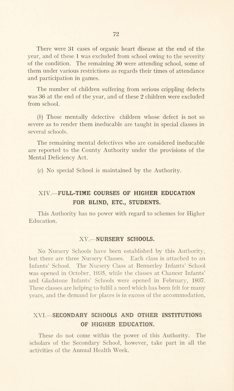 There were 31 cases of organic heart disease at the end of the year, and of these 1 was excluded from school owing to the severity of the condition. The remaining 30 were attending school, some of them under various restrictions as regards their times of attendance and participation in games. The number of children suffering from serious crippling defects was 36 at the end of the year, and of these 2 children were excluded from school. (.b) Those mentally defective children whose defect is not so severe as to render them ineducable are taught in special classes in several schools. The remaining mental defectives who are considered ineducable are reported to the County Authority under the provisions of the Mental Deficiency Act. (c) No special School is maintained by the Authority. XIV—FULL-TIME COURSES OF HIGHER EDUCATION FOR BLIND, ETC., STUDENTS. This Authority has no power with regard to schemes for Higher Education. XV.—NURSERY SCHOOLS. No Nursery Schools have been established by this Authority, but there are three Nursery Classes. Each class is attached to an Infants’ School. The Nursery Class at Bennerley Infants’ School was opened in October, 1935, while the classes at Chaucer Infants’ and Gladstone Infants’ Schools were opened in February, 1937. These classes are helping to fulfil a need which has been felt for many years, and the demand for places is in excess of the accommodation. XVI.—SECONDARY SCHOOLS AND OTHER INSTITUTIONS OF HIGHER EDUCATION. These do not come within the power of this Authority. The scholars of the Secondary School, however, take part in all the activities of the Annual Health Week.
