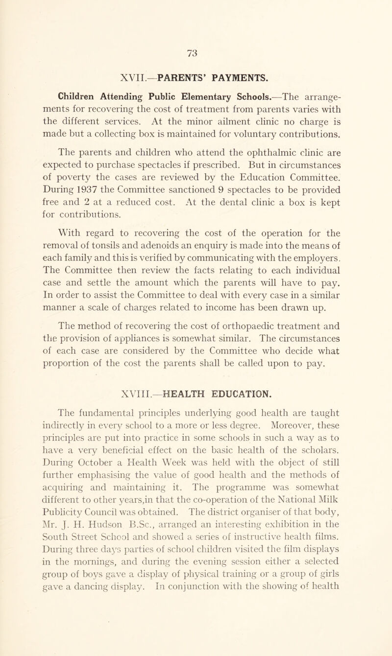 XVII.—PARENTS’ PAYMENTS. Children Attending Public Elementary Schools.—The arrange- ments for recovering the cost of treatment from parents varies with the different services. At the minor ailment clinic no charge is made but a collecting box is maintained for voluntary contributions. The parents and children who attend the ophthalmic clinic are expected to purchase spectacles if prescribed. But in circumstances of poverty the cases are reviewed by the Education Committee. During 1937 the Committee sanctioned 9 spectacles to be provided free and 2 at a reduced cost. At the dental clinic a box is kept for contributions. With regard to recovering the cost of the operation for the removal of tonsils and adenoids an enquiry is made into the means of each family and this is verified by communicating with the employers. The Committee then review the facts relating to each individual case and settle the amount which the parents will have to pay. In order to assist the Committee to deal with every case in a similar manner a scale of charges related to income has been drawn up. The method of recovering the cost of orthopaedic treatment and the provision of appliances is somewhat similar. The circumstances of each case are considered by the Committee who decide what proportion of the cost the parents shall be called upon to pay. XVIII.—HEALTH EDUCATION. The fundamental principles underlying good health are taught indirectly in every school to a more or less degree. Moreover, these principles are put into practice in some schools in such a way as to have a very beneficial effect on the basic health of the scholars. During October a Health Week was held with the object of still further emphasising the value of good health and the methods of acquiring and maintaining it. The programme was somewhat different to other years,in that the co-operation of the National Milk Publicity Council was obtained. The district organiser of that body, Mr. J. H. Hudson B.Sc., arranged an interesting exhibition in the South Street School and showed a series of instructive health films. During three days parties of school children visited the film displays in the mornings, and during the evening session either a selected group of boys gave a display of physical training or a group of girls gave a dancing display. In conjunction with the showing of health